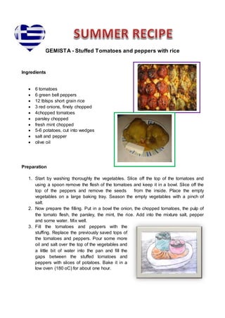 GEMISTA - Stuffed Tomatoes and peppers with rice
Ingredients
 6 tomatoes
 6 green bell peppers
 12 tblsps short grain rice
 3 red onions, finely chopped
 4chopped tomatoes
 parsley chopped
 fresh mint chopped
 5-6 potatoes, cut into wedges
 salt and pepper
 olive oil
Preparation
1. Start by washing thoroughly the vegetables. Slice off the top of the tomatoes and
using a spoon remove the flesh of the tomatoes and keep it in a bowl. Slice off the
top of the peppers and remove the seeds from the inside. Place the empty
vegetables on a large baking tray. Season the empty vegetables with a pinch of
salt.
2. Now prepare the filling. Put in a bowl the onion, the chopped tomatoes, the pulp of
the tomato flesh, the parsley, the mint, the rice. Add into the mixture salt, pepper
and some water. Mix well.
3. Fill the tomatoes and peppers with the
stuffing. Replace the previously saved tops of
the tomatoes and peppers. Pour some more
oil and salt over the top of the vegetables and
a little bit of water into the pan and fill the
gaps between the stuffed tomatoes and
peppers with slices of potatoes. Bake it in a
low oven (180 oC) for about one hour.
 