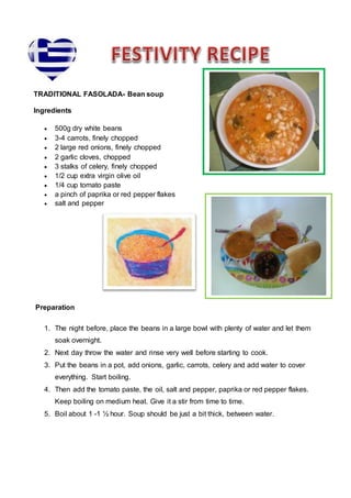 TRADITIONAL FASOLADA- Bean soup
Ingredients
 500g dry white beans
 3-4 carrots, finely chopped
 2 large red onions, finely chopped
 2 garlic cloves, chopped
 3 stalks of celery, finely chopped
 1/2 cup extra virgin olive oil
 1/4 cup tomato paste
 a pinch of paprika or red pepper flakes
 salt and pepper
Preparation
1. The night before, place the beans in a large bowl with plenty of water and let them
soak overnight.
2. Next day throw the water and rinse very well before starting to cook.
3. Put the beans in a pot, add onions, garlic, carrots, celery and add water to cover
everything. Start boiling.
4. Then add the tomato paste, the oil, salt and pepper, paprika or red pepper flakes.
Keep boiling on medium heat. Give it a stir from time to time.
5. Boil about 1 -1 ½ hour. Soup should be just a bit thick, between water.
 