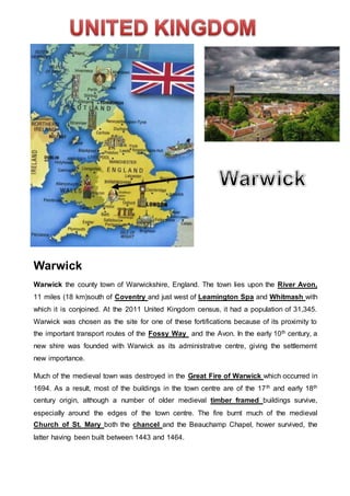 Warwick
Warwick the county town of Warwickshire, England. The town lies upon the River Avon,
11 miles (18 km)south of Coventry and just west of Leamington Spa and Whitmash with
which it is conjoined. At the 2011 United Kingdom census, it had a population of 31,345.
Warwick was chosen as the site for one of these fortifications because of its proximity to
the important transport routes of the Fossy Way and the Avon. In the early 10th century, a
new shire was founded with Warwick as its administrative centre, giving the settlememt
new importance.
Much of the medieval town was destroyed in the Great Fire of Warwick which occurred in
1694. As a result, most of the buildings in the town centre are of the 17th and early 18th
century origin, although a number of older medieval timber framed buildings survive,
especially around the edges of the town centre. The fire burnt much of the medieval
Church of St. Mary both the chancel and the Beauchamp Chapel, hower survived, the
latter having been built between 1443 and 1464.
 