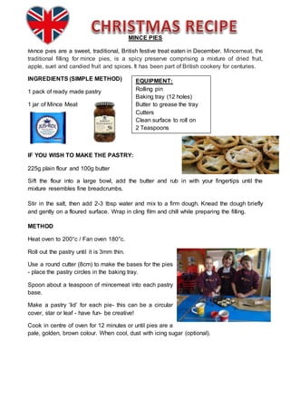 MINCE PIES
Mince pies are a sweet, traditional, British festive treat eaten in December. Mincemeat, the
traditional filling for mince pies, is a spicy preserve comprising a mixture of dried fruit,
apple, suet and candied fruit and spices. It has been part of British cookery for centuries.
INGREDIENTS (SIMPLE METHOD)
1 pack of ready made pastry
1 jar of Mince Meat
IF YOU WISH TO MAKE THE PASTRY:
225g plain flour and 100g butter
Sift the flour into a large bowl, add the butter and rub in with your fingertips until the
mixture resembles fine breadcrumbs.
Stir in the salt, then add 2-3 tbsp water and mix to a firm dough. Knead the dough briefly
and gently on a floured surface. Wrap in cling film and chill while preparing the filling.
METHOD
Heat oven to 200°c / Fan oven 180°c.
Roll out the pastry until it is 3mm thin.
Use a round cutter (8cm) to make the bases for the pies
- place the pastry circles in the baking tray.
Spoon about a teaspoon of mincemeat into each pastry
base.
Make a pastry ‘lid’ for each pie- this can be a circular
cover, star or leaf - have fun- be creative!
Cook in centre of oven for 12 minutes or until pies are a
pale, golden, brown colour. When cool, dust with icing sugar (optional).
EQUIPMENT:
Rolling pin
Baking tray (12 holes)
Butter to grease the tray
Cutters
Clean surface to roll on
2 Teaspoons
 