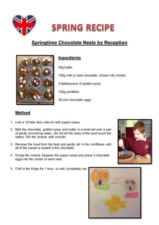 Springtime Chocolate Nests by Reception
Ingredients
50g butter
100g milk or dark chocolate, broken into chunks
3 tablespoons of golden syrup
100g cornflake
36 mini chocolate eggs
Method
1. Line a 12-hole fairy cake tin with paper cases.
2. Melt the chocolate, golden syrup and butter in a bowl set over a pan
of gently simmering water, (do not let the base of the bowl touch the
water). Stir the mixture until smooth.
3. Remove the bowl from the heat and gently stir in the cornflakes until
all of the cereal is coated in the chocolate.
4. Divide the mixture between the paper cases and press 3 chocolate
eggs into the centre of each nest.
5. Chill in the fridge for 1 hour, or until completely set.
 