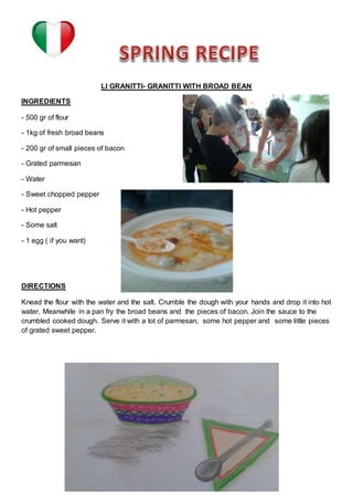 LI GRANITTI- GRANITTI WITH BROAD BEAN
INGREDIENTS
- 500 gr of flour
- 1kg of fresh broad beans
- 200 gr of small pieces of bacon
- Grated parmesan
- Water
- Sweet chopped pepper
- Hot pepper
- Some salt
- 1 egg ( if you want)
DIRECTIONS
Knead the flour with the water and the salt. Crumble the dough with your hands and drop it into hot
water. Meanwhile in a pan fry the broad beans and the pieces of bacon. Join the sauce to the
crumbled cooked dough. Serve it with a lot of parmesan, some hot pepper and some little pieces
of grated sweet pepper.
 