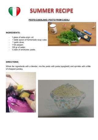 PESTO CASOLANO- PESTO FROM CASOLI
INGREDIENTS:
- 1 glass of extra-virgin oil;
- 1 table spoon of homemade soup cube;
- 1 garlic clove;
- 1 hot pepper;
- 100 gr of water;
- ½ tube of anchovies paste;
DIRECTIONS:
Whisk the ingredients with a blender, mix the pesto with pasta (spaghetti) and sprinkle with a little
of chopped parsley.
 