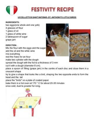 UCCELLETTI DI SANT’ANTONIO- ST. ANTHONY’S LITTLE BIRDS
INGREDIENTS:
two eggs(one whole and one yolk)
4 glasses of flour
1 glass of oil
1 glass of white wine
2 tablespoon of sugar
grape jam
DIRECTION:
Mix the flour with the eggs and the sugar
add the oil and the white wine
mix everything
rest the mass for an hour
make two cylinder with the dough
spread the dough with the foil to a thickness of 3 mm
cut it with a dough (diameter 8 cm).
place a spoon of filling (grape jam) in the centre of each disc and close them in a
crescent shape
try to give a shape that looks like a bird, shaping the two opposite ends to form the
head and the tail
place the "birds" on a plate of coated paper
bake them in a hot oven at 170 ° C for about 20-30 minutes
once cold, dust to powder for icing.
 