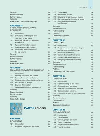 Summary 189
Review questions 190
Further reading 190
Weblinks 191
Case study: GlaxoSmithKline (GSK) 192
CHAPTER 10
INFORMATION SYSTEMS AND
E-BUSINESS 194
10.1 Introduction 195
10.2 Converging technologies bring
new ways to add value 196
10.3 Managing the new opportunities
to add value 198
10.4 Types of information system 201
10.5 The internet and e-business 202
10.6 IS, strategy and organisation –
the big picture 205
Summary 207
Review questions 208
Further reading 209
Weblinks 209
Case study: Asos 210
CHAPTER 11
MANAGING INNOVATION AND CHANGE 212
11.1 Introduction 213
11.2 Initiating innovation and change 214
11.3 Forms of innovation and change 216
11.4 The interaction of context and change 217
11.5 Four models of change 219
11.6 Sources of innovation 223
11.7 Organisational factors in innovation 224
Summary 226
Review questions 227
Further reading 227
Weblinks 228
Case study: Google 229
PART 5 LEADING
CHAPTER 12
INFLUENCING 234
12.1 Introduction 235
12.2 Purposes, targets and outcomes 236
12.3 Traits models 239
12.4 Behavioural models 240
12.5 Situational (or contingency) models 243
12.6 Using personal and positional power 244
12.7 Using interpersonal skills
and networks 248
Summary 249
Review questions 250
Further reading 250
Weblinks 251
Case study: Apple Inc. 252
CHAPTER 13
MOTIVATING 254
13.1 Introduction 255
13.2 Perspectives on motivation – targets
and the psychological contract 256
13.3 Behaviour modification 259
13.4 Content theories of motivation 260
13.5 Process theories of motivation 265
13.6 Designing work to be motivating 269
Summary 272
Review questions 273
Further reading 273
Weblinks 273
Case study: The Eden Project 274
CHAPTER 14
COMMUNICATING 276
14.1 Introduction 277
14.2 Communicating to add value 278
14.3 Communication processes 280
14.4 Selecting communication channels 282
14.5 Communication networks 285
14.6 Interpersonal skills for communication 289
Summary 291
Review questions 292
Further reading 292
Weblinks 292
Case study: Facebook 294
CHAPTER 15
WORKING IN TEAMS 296
15.1 Introduction 297
15.2 Types of team 298
15.3 Crowds, groups and teams 300
15.4 Team composition 301
15.5 Stages of team development 304
15.6 Team processes 305
ix
CONTENTS
 