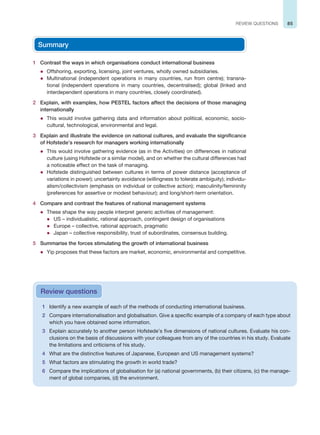 85
REVIEW QUESTIONS
Summary
1 Contrast the ways in which organisations conduct international business
z Offshoring, exporting, licensing, joint ventures, wholly owned subsidiaries.
z Multinational (independent operations in many countries, run from centre); transna-
tional (independent operations in many countries, decentralised); global (linked and
interdependent operations in many countries, closely coordinated).
2 Explain, with examples, how PESTEL factors affect the decisions of those managing
internationally
z This would involve gathering data and information about political, economic, socio-
cultural, technological, environmental and legal.
3 Explain and illustrate the evidence on national cultures, and evaluate the significance
of Hofstede’s research for managers working internationally
z This would involve gathering evidence (as in the Activities) on differences in national
culture (using Hofstede or a similar model), and on whether the cultural differences had
a noticeable effect on the task of managing.
z Hofstede distinguished between cultures in terms of power distance (acceptance of
variations in power); uncertainty avoidance (willingness to tolerate ambiguity); individu-
alism/collectivism (emphasis on individual or collective action); masculinity/femininity
(preferences for assertive or modest behaviour); and long/short-term orientation.
4 Compare and contrast the features of national management systems
z These shape the way people interpret generic activities of management:
z US – individualistic, rational approach, contingent design of organisations
z Europe – collective, rational approach, pragmatic
z Japan – collective responsibility, trust of subordinates, consensus building.
5 Summarise the forces stimulating the growth of international business
z Yip proposes that these factors are market, economic, environmental and competitive.
1 Identify a new example of each of the methods of conducting international business.
2 Compare internationalisation and globalisation. Give a specific example of a company of each type about
which you have obtained some information.
3 Explain accurately to another person Hofstede’s five dimensions of national cultures. Evaluate his con-
clusions on the basis of discussions with your colleagues from any of the countries in his study. Evaluate
the limitations and criticisms of his study.
4 What are the distinctive features of Japanese, European and US management systems?
5 What factors are stimulating the growth in world trade?
6 Compare the implications of globalisation for (a) national governments, (b) their citizens, (c) the manage-
ment of global companies, (d) the environment.
Review questions
 