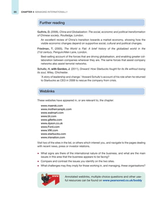 86 CHAPTER 4 MANAGING INTERNATIONALLY
Further reading
Guthrie, D. (2006), China and Globalization: The social, economic and political transformation
of Chinese society, Routledge, London.
An excellent review of China’s transition towards a market economy, showing how the
visible economic changes depend on supportive social, cultural and political changes.
Friedman, T. (2005), The World is Flat: A brief history of the globalized world in the
21st century, Penguin/Allen Lane, London.
Best-selling account of the forces that are driving globalisation, and enabling greater col-
laboration between companies wherever they are. The same forces that assist company
networks also assist terrorist networks.
Schultz, H. with Gordon, J. (2011), Onward: How Starbucks fought for its life without losing
its soul, Wiley, Chichester.
‘A story of leadership and change.’ Howard Schultz’s account of his role when he returned
to Starbucks as CEO in 2008 to rescue the company from crisis.
Weblinks
These websites have appeared in, or are relevant to, the chapter:
www.maersk.com
www.mothercareplc.com
www.walmart.com
www.bt.com
www.gillette.com
www.dyson.co.uk
www.Ford.com
www.VW.com
www.starbucks.com
www.irisnation.com
Visit two of the sites in the list, or others which interest you, and navigate to the pages dealing
with recent news, press or investor relations.
z What signs are there of the international nature of the business, and what are the main
issues in this area that the business appears to be facing?
z Compare and contrast the issues you identify on the two sites.
z What challenges may they imply for those working in, and managing, these organisations?
Annotated weblinks, multiple choice questions and other use-
ful resources can be found on www.pearsoned.co.uk/boddy
 