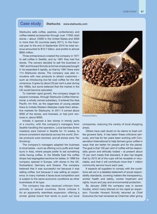 87
Starbucks sells coffee, pastries, confectionery and
coffee-related accessories through over 17000 retail
stores – about 12000 in the United States and 5000
in more than 50 countries (early 2011). In the finan-
cial year to the end of September 2010 its total rev-
enue amounted to $10.7 billion, and profits to almost
$900 million.
Three entrepreneurs created the company in 1971
to sell coffee in Seattle, and by 1981 they had five
stores. The owners decided to sell the business in
1987 and Howard Schultz (a former employee) bought
it: he expanded it rapidly, so that by 1991 there were
114 Starbucks stores. The company was also in-
novative with new products to attract customers –
such as introducing low-fat iced coffee for the diet
conscious. It grew by about 20 per cent a year during
the 1990s, but some believed that the market in the
US would become saturated.
To maintain rapid growth, the company began to
expand overseas, through Starbucks Coffee Interna-
tional, a wholly owned subsidiary. It entered the Asia
Pacific rim first, as the eagerness of young people
there to imitate Western lifestyles made them attrac-
tive markets for Starbucks. In 2011 it owned about
9000 of the stores, and licensed, or had joint ven-
tures in, about 8000.
Initially it opened a few stores in trendy parts
of a country, with the company’s managers from
Seattle handling the operation. Local baristas (brew
masters) were trained in Seattle for 13 weeks, to
ensure consistent standards across the world. Sim-
ilar products were stocked, and all stores were ‘No
Smoking’.
The company’s managers adapted the business
to local tastes – such as offering curry puffs and meat
buns in Asia, where people prefer to eat something
while having coffee. In the Middle East the coffee
shops had segregated sections for ladies. In 1998 the
company opened in Europe, with stores in the UK,
Switzerland, Germany and Greece. The company
believed that it was successful not because it was
selling coffee, but because it was selling an experi-
ence. In many markets it faces local competition and
is subject to the same economic conditions as other
businesses of its type.
The company has also received criticism from
activists in several countries. Some criticise it
for an apparently relentless expansion, offering a
similar global brand that tends to push out local
companies, reducing the variety of local shopping
areas.
Others have cast doubt on its claims to treat cof-
fee growers fairly. It has taken these criticisms seri-
ously, and has for ten years been working with Con-
servation International to help farmers grow coffee in
ways that are better for people and for the planet.
The goal is that 100 per cent of coffee will be respon-
sibly grown and ethically traded – at present about
75 per cent meets that standard. It also has targets
that by 2015 all of the cups will be reusable or recy-
clable, and that it will contribute more that 1 million
community service hours each year.
It expects all suppliers to comply with the condi-
tions set out in a detailed statement of social respon-
sibility standards, covering matters like transparency,
worker health and safety, worker treatment and
rights, hours and pay and environmental protection.
By January 2008 the company was in severe
trouble, which many blamed on too rapid an expan-
sion. Founder Howard Schultz returned as Chief
Executive (he had remained as Chairman after giving
Case study Starbucks www.starbucks.com
CASE STUDY
Purestock/Alamy.
 