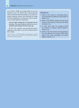 88 CHAPTER 4 MANAGING INTERNATIONALLY
up as CEO in 2000) and acted quickly to turn the
business round. He closed 600 under-performing
stores, improved internal processes to cut costs, im-
proved customer service, and improved the coffee
and food. Speaking to a conference of store manag-
ers he warned against complacency:
We can’t allow mediocrity to creep back into the
business. The worst thing we could do is not un-
derstand what happened three years ago.
By 2011 the company was recovering strongly,
reporting record sales in the 2010 financial year of
$10.7 billion.
Sources: Fortune, 13 November 2006; company website; Financial
Times, 19 January 2007, 22 March 2010; Starbucks Corporation
Annual Report 2010 (on website).
Questions
1 Which of the modes of conducting interna-
tional business has Starbucks used? (Refer to
Section 4.2.)
2 Which of the PESTEL factors have had most
effect on the business in the last year? (Refer
to Section 4.3.)
3 In what ways does the company reflect
the diversity of national cultures? (Refer to
Section 4.5.)
4 Which of Yip’s list of factors driving globalisa-
tion has affected the company? What other
factors may have encouraged this move?
(Refer to Section 4.7.)
 