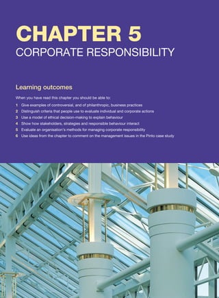CHAPTER 5
CORPORATE RESPONSIBILITY
Learning outcomes
When you have read this chapter you should be able to:
1 Give examples of controversial, and of philanthropic, business practices
2 Distinguish criteria that people use to evaluate individual and corporate actions
3 Use a model of ethical decision-making to explain behaviour
4 Show how stakeholders, strategies and responsible behaviour interact
5 Evaluate an organisation’s methods for managing corporate responsibility
6 Use ideas from the chapter to comment on the management issues in the Pinto case study
 