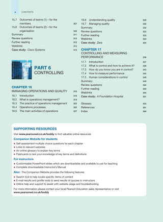 15.7 Outcomes of teams (1) – for the
members 307
15.8 Outcomes of teams (2) – for the
organisation 309
Summary 311
Review questions 312
Further reading 312
Weblinks 312
Case study: Cisco Systems 313
PART 6
CONTROLLING
CHAPTER 16
MANAGING OPERATIONS AND QUALITY 318
16.1 Introduction 319
16.2 What is operations management? 319
16.3 The practice of operations management 323
16.4 Operations processes 325
16.5 The main activities of operations 327
16.6 Understanding quality 328
16.7 Managing quality 330
Summary 332
Review questions 333
Further reading 333
Weblinks 333
Case study: Zara 334
CHAPTER 17
CONTROLLING AND MEASURING
PERFORMANCE 336
17.1 Introduction 337
17.2 What is control and how to achieve it? 338
17.3 How do you know you are in control? 343
17.4 How to measure performance 345
17.5 Human considerations in control 348
Summary 349
Review questions 350
Further reading 350
Weblinks 350
Case study: A Foundation Hospital 351
Glossary 353
References 361
Index 369
x CONTENTS
SUPPORTING RESOURCES
Visit www.pearsoned.co.uk/boddy to find valuable online resources
Companion Website for students
z Self assessment multiple choice questions for each chapter
z Links to relevant websites
z An online glossary to explain key terms
z Flashcards to test your knowledge of key terms and definitions
For instructors
z Customisable PowerPoint slides which are downloadable and available to use for teaching
z Complete downloadable Instructor’s Manual
Also: The Companion Website provides the following features:
z Search tool to help locate specific items of content
z E-mail results and profile tools to send results of quizzes to instructors
z Online help and support to assist with website usage and troubleshooting
For more information please contact your local Pearson Education sales representative or visit
www.pearsoned.co.uk/boddy
 