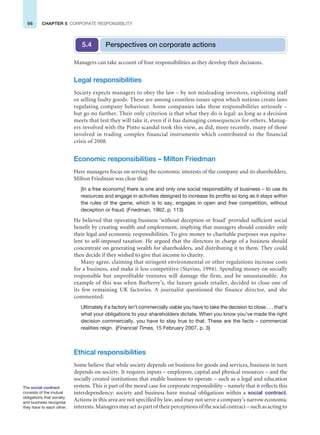 96 CHAPTER 5 CORPORATE RESPONSIBILITY
Managers can take account of four responsibilities as they develop their decisions.
Legal responsibilities
Society expects managers to obey the law – by not misleading investors, exploiting staff
or selling faulty goods. These are among countless issues upon which nations create laws
regulating company behaviour. Some companies take these responsibilities seriously –
but go no further. Their only criterion is that what they do is legal: as long as a decision
meets that test they will take it, even if it has damaging consequences for others. Manag-
ers involved with the Pinto scandal took this view, as did, more recently, many of those
involved in trading complex financial instruments which contributed to the financial
crisis of 2008.
Economic responsibilities – Milton Friedman
Here managers focus on serving the economic interests of the company and its shareholders.
Milton Friedman was clear that:
[In a free economy] there is one and only one social responsibility of business – to use its
resources and engage in activities designed to increase its profits so long as it stays within
the rules of the game, which is to say, engages in open and free competition, without
deception or fraud. (Friedman, 1962, p. 113)
He believed that operating business ‘without deception or fraud’ provided sufficient social
benefit by creating wealth and employment, implying that managers should consider only
their legal and economic responsibilities. To give money to charitable purposes was equiva-
lent to self-imposed taxation. He argued that the directors in charge of a business should
concentrate on generating wealth for shareholders, and distributing it to them. They could
then decide if they wished to give that income to charity.
Many agree, claiming that stringent environmental or other regulations increase costs
for a business, and make it less competitive (Stavins, 1994). Spending money on socially
responsible but unprofitable ventures will damage the firm, and be unsustainable. An
example of this was when Burberry’s, the luxury goods retailer, decided to close one of
its few remaining UK factories. A journalist questioned the finance director, and she
commented:
Ultimately if a factory isn’t commercially viable you have to take the decision to close . . . that’s
what your obligations to your shareholders dictate. When you know you’ve made the right
decision commercially, you have to stay true to that. These are the facts – commercial
realities reign. (Financial Times, 15 February 2007, p. 3)
Ethical responsibilities
Some believe that while society depends on business for goods and services, business in turn
depends on society. It requires inputs – employees, capital and physical resources – and the
socially created institutions that enable business to operate – such as a legal and education
system. This is part of the moral case for corporate responsibility – namely that it reflects this
interdependency: society and business have mutual obligations within a social contract.
Actions in this area are not specified by law, and may not serve a company’s narrow economic
interests. Managers may act as part of their perceptions of the social contract – such as acting to
Perspectives on corporate actions
5.4
The social contract
consists of the mutual
obligations that society
and business recognise
they have to each other.
 