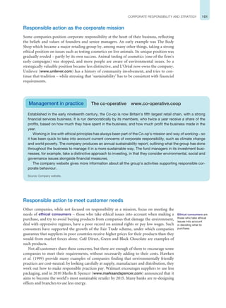 101
CORPORATE RESPONSIBILITY AND STRATEGY
Responsible action as the corporate mission
Some companies position corporate responsibility at the heart of their business, reflecting
the beliefs and values of founders and senior managers. An early example was The Body
Shop which became a major retailing group by, among many other things, taking a strong
ethical position on issues such as testing cosmetics on live animals. Its unique position was
gradually eroded – partly by its own success. Animal testing of cosmetics (one of the firm’s
early campaigns) was stopped, and more people are aware of environmental issues. So a
strategically valuable position became less distinctive, and L’Oréal now owns the company.
Unilever (www.unilever.com) has a history of community involvement, and tries to con-
tinue that tradition – while stressing that ‘sustainability’ has to be consistent with financial
requirements.
Ethical consumers are
those who take ethical
issues into account
in deciding what to
purchase.
Established in the early nineteenth century, the Co-op is now Britain’s fifth largest retail chain, with a strong
financial services business. It is run democratically by its members, who twice a year receive a share of the
profits, based on how much they have spent in the business, and how much profit the business made in the
year.
Working in line with ethical principles has always been part of the Co-op’s mission and way of working – so
it has been quick to take into account current concerns of corporate responsibility, such as climate change
and world poverty. The company produces an annual sustainability report, outlining what the group has done
throughout the business to manage it in a more sustainable way. The fund managers in its investment busi-
nesses, for example, take a distinctive approach to investing, in that they consider environmental, social and
governance issues alongside financial measures.
The company website gives more information about all the group’s activities supporting responsible cor-
porate behaviour.
Source: Company website.
Management in practice The co-operative www.co-operative.coop
Responsible action to meet customer needs
Other companies, while not focused on responsibility as a mission, focus on meeting the
needs of ethical consumers – those who take ethical issues into account when making a
purchase, and try to avoid buying products from companies that damage the environment,
deal with oppressive regimes, have a poor record on animal rights or pay low wages. Such
consumers have supported the growth of the Fair Trade scheme, under which companies
guarantee that suppliers in poor countries receive higher prices for their products than they
would from market forces alone. Café Direct, Green and Black Chocolate are examples of
such products.
Not all customers share these concerns, but there are enough of them to encourage some
companies to meet their requirements, without necessarily adding to their costs. Hawken
et al. (1999) provide many examples of companies finding that environmentally friendly
practices are cost-neutral: by looking carefully at supply, manufacture and distribution, they
work out how to make responsible practices pay. Walmart encourages suppliers to use less
packaging, and in 2010 Marks  Spencer (www.marksandspencer.com) announced that it
aims to become the world’s most sustainable retailer by 2015. Many banks are re-designing
offices and branches to use less energy.
 