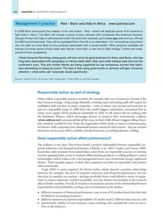 102 CHAPTER 5 CORPORATE RESPONSIBILITY
Responsible action as part of strategy
Others follow responsible practices towards, for example, their use of resources, because it fits
their business strategy. Using energy efficiently, avoiding waste and treating staff with respect are
established daily practices in many companies – some of whom now present such practices as
part of a responsible image. In 2009 Mars, the world’s biggest confectioner, announced that its
entire cocoa supply will be produced sustainably by 2020. It will achieve this by working with
the Rainforest Alliance, which encourages farmers to preserve their environment. Cadbury
(www.cadbury.com) announced that all the cocoa in Dairy Milk, Britain’s biggest-selling choco-
late, would be certified by Fair Trade, the organisation which works to ensure a minimum price
for farmers. Both companies have substantial business reasons for their actions – they are worried
about how much cocoa will be available a decade from now, as world production is falling.
Does responsible action affect performance?
The evidence is not clear. One review found a positive relationship between responsible cor-
porate behaviour and financial performance (Orlitzky et al., 2003). Ambec and Lanoie (2008)
found that under pressure from stakeholders, some firms use responsible practices to increase
revenue (gaining better access to markets; differentiating products; or selling pollution control
technologies) and/or reduce costs (risk management; lower costs of materials, energy, capital and
labour). Their examples appear to show that companies can both act responsibly and perform
well economically.
Vogel (2005) is more sceptical. He found studies which showed a positive relationship
between, for example, the level of emission reduction and financial performance, but the
direction of causality was unclear – perhaps profitable firms could afford to invest in equip-
ment to reduce emissions. Another possibility was that factors not included in the research
affected both variables. Overall, he found an inconclusive picture of the relationship between
responsibility and profitability, perhaps due to limitations in the studies:
z different measures of financial performance (one review of 95 studies found that they had
49 different accounting measures);
z different measures of corporate responsibility (95 studies used 27 different data sources); and
z questionable validity of some measures (some rankings only included the views of execu-
tives in the industry).
In 2006 Bono announced the creation of his new brand – Red – which will dedicate some of its revenue to
fight Aids in Africa. The effort will include a series of joint ventures with companies like American Express,
Georgio Armani and Gap to sell products under the brand (for example, go to www.gap.com and you will see
the RED brands featured). They will be marketed first in the UK to an estimated 1.5m ‘conscience consumers’
who are seen as more likely to buy products associated with a social benefit. Other products available will
include Converse sports shoes made with African mud-cloth, a new line of Gap vintage T-shirts and wrap-
around Armani sunglasses:
I think doing the Red thing, doing good, will turn out to be good business for them, said Bono, who has
long been associated with campaigns on African debt relief, Aids, and unfair trading rules that hurt the
continent’s poor. This and similar efforts are being supported by big companies worried that televi-
sion advertising is losing its punch. The idea is that using good works or services will gain consumer
attention – what some call ‘corporate social opportunity’.
Sources: Financial Times, 26 January 2006, Independent, 13 May 2006; U2 and RED websites.
Management in practice Red – Bono and Aids in Africa www.joinred.com
 