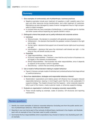 104 CHAPTER 5 CORPORATE RESPONSIBILITY
1 Identify two recent examples of dubious corporate behaviour (including one from the public sector) and
two of philanthropic behaviour. What were their effects?
2 Describe in your own terms each of four schools of ethical theory mentioned in the chapter, and illustrate
each with an example of how it has been used to justify a decision.
3 Summarise the four responsibilities which corporations may choose to meet (or not), illustrating each with
an example.
Review questions
Summary
1 Give examples of controversial, and of philanthropic, business practices
z Negative examples include poor treatment of suppliers or staff, wasteful uses of en-
ergy and other resources during transformation, and unfair treatment of customers.
Reputations are also damaged by cases of senior management fraud or high compen-
sation to failed managers.
z In contrast there are many examples of philanthropy, in which people give to charities
and other causes without expecting any specific benefit in return.
2 Distinguish criteria that people use to justify individual and corporate actions
z Individual
z Moral principle – the decision is consistent with generally accepted principles.
z Utilitarianism – the decision that benefits the greatest number of people is the right
one to take.
z Human rights – decisions that support one of several human rights (such as privacy)
are right.
z Individualism – decisions that serve the individual’s self-interest are right – in the
long run they will benefit society as well.
z Corporate
z Legal responsibilities – obey the law.
z Economic responsibilities – Friedman’s view that the only function of business is to
act legally in the interests of shareholders.
z Ethical responsibilities – that business has wider responsibilities, since it depends
on aspects of the society in which it operates.
z Discretionary – actions that are entirely philanthropic.
3 Use a model of ethical decision-making to explain behaviour
z Figure 5.3 shows a simple model of individual and contextual factors that shape ethical
or unethical behaviour.
4 Show how stakeholders, strategies and responsible behaviour interact
z Stakeholders’ expectations and relative power will influence how managers interpret
responsible behaviour, bearing in mind Vogel’s point that this is only sustainable if it
supports strategy. The chapter showed how this happens – when corporate responsi-
bility is part of the mission, meets customer needs, or otherwise supports strategy.
5 Evaluate an organisation’s methods for managing corporate responsibility
z These include leading by example, codes of practice, CR structures and reporting
mechanisms.
 