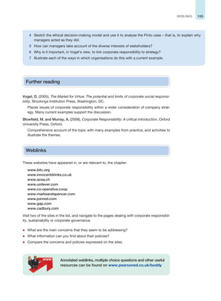 105
WEBLINKS
Further reading
Vogel, D. (2005), The Market for Virtue: The potential and limits of corporate social responsi-
bility, Brookings Institution Press, Washington, DC.
Places issues of corporate responsibility within a wider consideration of company strat-
egy. Many current examples support the discussion.
Blowfield, M. and Murray, A. (2008), Corporate Responsibility: A critical introduction, Oxford
University Press, Oxford.
Comprehensive account of the topic with many examples from practice, and activities to
illustrate the themes.
Weblinks
These websites have appeared in, or are relevant to, the chapter:
www.bitc.org
www.innocentdrinks.co.uk
www.acea.ch
www.unilever.com
www.co-operative.coop
www.marksandspencer.com
www.joinred.com
www.gap.com
www.cadbury.com
Visit two of the sites in the list, and navigate to the pages dealing with corporate responsibil-
ity, sustainability or corporate governance.
z What are the main concerns that they seem to be addressing?
z What information can you find about their policies?
z Compare the concerns and policies expressed on the sites.
Annotated weblinks, multiple choice questions and other useful
resources can be found on www.pearsoned.co.uk/boddy
4 Sketch the ethical decision-making model and use it to analyse the Pinto case – that is, to explain why
managers acted as they did.
5 How can managers take account of the diverse interests of stakeholders?
6 Why is it important, in Vogel’s view, to link corporate responsibility to strategy?
7 Illustrate each of the ways in which organisations do this with a current example.
 