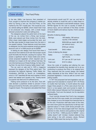 In the late 1960s, Lee Iacocca, then president of
Ford, sought to improve the company’s market po-
sition by having a new car, the Ford Pinto, on the
market by the 1971 model year. This would be a ba-
sic vehicle selling for $2000, which meant that it had
to be produced very cheaply, with a small margin
between production costs and selling price.
The designers placed the petrol tank at the back
of the car, six inches from a flimsy rear bumper.
Bolts were placed just three inches from the tank.
Other sharp metal edges surrounded the tank, and
the filler pipe tended to break loose from the tank in
low-speed crashes. These features could have been
re-designed, but the extra expense would go against
Iacocca’s aim of ‘a 2000 pound car for $2000’.
In testing its new design Ford found that when it
was struck from behind at 20 mph the bumper would
push the bolts into the tank, causing it to rupture. This
posed a significant risk to those inside and contra-
vened proposed legislation which required cars to
withstand an impact at 30 mph without fuel loss. No
one informed Iacocca of these findings, for fear of be-
ing fired. He was fond of saying ‘safety doesn’t sell’.
The car went on sale and in 1976 a magazine
exposed the dangers of the Pinto petrol tank. This
prompted the National Highway Traffic Safety Ad-
ministration (NHTSA) to launch an investigation,
which in 1977 identified 28 rear-end crashes in which
petrol had leaked and caused a fire. Twenty-seven
occupants had died and 24 suffered burns.
Feeling some pressure to fix the tank, Ford offi-
cials devised a polythene shield to prevent it from
being punctured by the bolts, and a jacket to cushion
it against impact. The engineers calculated that these
improvements would cost $11 per car, and had to
decide whether to recall the cars to make these re-
pairs. They conducted a cost–benefit analysis. Using
NHTSA figures for the cost to society of death or
serious injury, and an estimate of the likely number
of future deaths and serious injuries, Ford’s calcula-
tions were:
Benefits of altering design
Savings: 180 deaths; 180 serious
injuries; 2100 vehicles
Unit cost: $200,000 per death; $67,000
per serious injury;
$700 per vehicle
Total benefit: $49.5 million
Costs of altering the design
Sales: 11 million cars; 1.5 million
light trucks
Unit cost: $11 per car; $11 per truck
Total cost: $137.5 million
Since the costs of recalling and altering the cars
outweighed the benefits they decided not to do so,
continuing to produce the Pinto in its original form.
They reasoned that the current design met federal
safety standards at the time. While it did not meet
proposed legislation, it was as safe as current com-
peting models.
In 1977 the proposed fuel tank legislation was ad-
opted and Ford decided to recall all 1971–76 Pintos
to modify their fuel tanks. A month before the recall
began three people in a Pinto were struck from be-
hind in a low-speed crash and burned to death. A
$120 million lawsuit followed, but Ford escaped on a
technicality. Ford won the lawsuit, but its reputation
suffered badly.
Court records showed that Ford’s top managers
knew that the Pinto was unsafe, but concluded that it
was cheaper to incur the losses from lawsuits than to
fix the cars. Production staff also knew of the risks,
but were never given the opportunity to tell top man-
agement about it. Fords ‘profit drives principle’ phi-
losophy of the time discouraged staff from drawing
attention to risks. Actions were guided by the original
aim for the Pinto – ‘2000 pounds for $2000’ – and a
‘safety doesn’t sell’ mindset. Insiders believed they
were acting in line with company values. Richard
Pascale (1990) noted that during the 1970s:
Case study The Ford Pinto
106 CHAPTER 5 CORPORATE RESPONSIBILITY
© Bettmann/CORBIS.
 