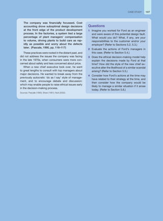The company was financially focussed. Cost
accounting drove suboptimal design decisions
at the front edge of the product development
process. In the factories, a system tied a large
percentage of plant managers’ compensation
to volume, driving plants to build cars as rap-
idly as possible and worry about the defects
later. (Pascale, 1990, pp. 116–117)
These practices were rooted in the distant past, and
did not address the issues the company was facing
in the late 1970s, when consumers were more con-
cerned about safety and less concerned about price.
When a new chief executive took over, he went
to great lengths to consult with top managers about
major decisions. He wanted to break away from the
previously autocratic ‘do as I say’ style of manage-
ment, and to encourage debate and discussion:
which may enable people to raise ethical issues early
in the decision-making process.
Sources: Pascale (1990); Shaw (1991); Nutt (2002).
Questions
1 Imagine you worked for Ford as an engineer
and were aware of this potential design fault.
What would you do? What, if any, are your
responsibilities to the customer and/or your
employer? (Refer to Sections 5.2, 5.3.)
2 Evaluate the actions of Ford’s managers in
this case. (Refer to Section 5.4.)
3 Does the ethical decision-making model help
explain the decisions made by Ford at that
time? How did the style of the new chief ex-
ecutive alter the likelihood of a similar scandal
arising? (Refer to Section 5.5.)
4 Consider how Ford’s actions at the time may
have related to their strategy at the time, and
then consider how the company would be
likely to manage a similar situation if it arose
today. (Refer to Section 5.6.)
107
CASE STUDY
 