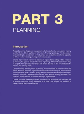 PART 3
PLANNING
Introduction
This part examines the generic management activities of planning and decision-making,
and then looks at their application to the task of managing strategy. This depends on
understanding the environment of the business and on building an internal capability
to deliver whatever strategy management decides upon.
Chapter 6 provides an overview of planning in organisations, setting out the purposes
of planning, the types of plan and the tasks of planning. While all these tasks are likely
to be part of the process, their shape will always depend on the circumstances for
which a plan is being made.
Decision-making is closely linked to planning, made necessary by finite resources and
infinite demands. People in organisations continually decide on inputs, transformation
processes and outputs – and the quality of those decisions affects organisational per-
formance. Chapter 7 therefore introduces the main decision-making processes, and
contrasts several theories of decision-making in organisations.
Chapter 8 outlines the strategy process, and introduces techniques that managers use
to analyse the options facing businesses of all kinds. This analysis can then lead to
clearer choices about future direction.
 