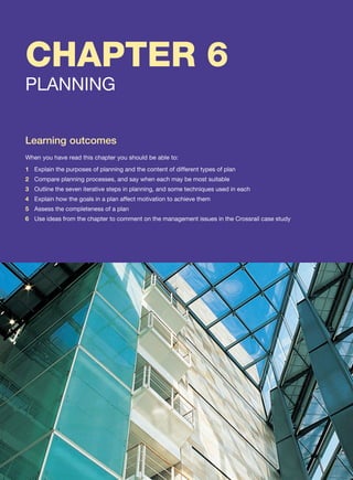 Learning outcomes
When you have read this chapter you should be able to:
1 Explain the purposes of planning and the content of different types of plan
2 Compare planning processes, and say when each may be most suitable
3 Outline the seven iterative steps in planning, and some techniques used in each
4 Explain how the goals in a plan affect motivation to achieve them
5 Assess the completeness of a plan
6 Use ideas from the chapter to comment on the management issues in the Crossrail case study
PLANNING
CHAPTER 6
 