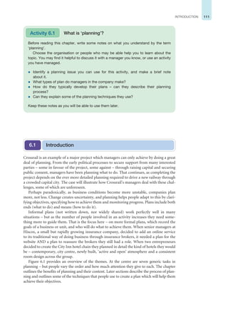 111
INTRODUCTION
Crossrail is an example of a major project which managers can only achieve by doing a great
deal of planning. From the early political processes to secure support from many interested
parties – some in favour of the project, some against – through raising capital and securing
public consent, managers have been planning what to do. That continues, as completing the
project depends on the ever more detailed planning required to drive a new railway through
a crowded capital city. The case will illustrate how Crossrail’s managers deal with these chal-
lenges, some of which are unforeseen.
Perhaps paradoxically, as business conditions become more unstable, companies plan
more, not less. Change creates uncertainty, and planning helps people adapt to this by clari-
fying objectives, specifying how to achieve them and monitoring progress. Plans include both
ends (what to do) and means (how to do it).
Informal plans (not written down, nor widely shared) work perfectly well in many
situations – but as the number of people involved in an activity increases they need some-
thing more to guide them. That is the focus here – on more formal plans, which record the
goals of a business or unit, and who will do what to achieve them. When senior managers at
Hiscox, a small but rapidly growing insurance company, decided to add an online service
to its traditional way of doing business through insurance brokers, it needed a plan for the
website AND a plan to reassure the brokers they still had a role. When two entrepreneurs
decided to create the City Inn hotel chain they planned in detail the kind of hotels they would
be – contemporary, city centre, newly built, ‘active and open’ atmosphere and a consistent
room design across the group.
Figure 6.1 provides an overview of the themes. At the centre are seven generic tasks in
planning – but people vary the order and how much attention they give to each. The chapter
outlines the benefits of planning and their content. Later sections describe the process of plan-
ning and outlines some of the techniques that people use to create a plan which will help them
achieve their objectives.
Introduction
6.1
Before reading this chapter, write some notes on what you understand by the term
‘planning’.
Choose the organisation or people who may be able help you to learn about the
topic. You may find it helpful to discuss it with a manager you know, or use an activity
you have managed.
z Identify a planning issue you can use for this activity, and make a brief note
about it.
z What types of plan do managers in the company make?
z How do they typically develop their plans – can they describe their planning
process?
z Can they explain some of the planning techniques they use?
Keep these notes as you will be able to use them later.
Activity 6.1 What is ‘planning’?
 