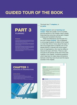 GUIDED TOUR OF THE BOOK
The book has 17 chapters, in
six parts.
Chapter openers set out learning out-
comes. These are usually 5 or 6 in number,
and the sections in the chapter match closely
these learning outcomes, giving each chapter
a strong and consistent structure.
These are followed by the first part of a
two-part chapter Activity. This is designed
to encourage students to reflect at the outset
on what they think or know about the topic: it
also encourages them to identify one or two
people (family or friends) with some experi-
ence of organisations, who may be willing to
discuss the topic with them. There is a sec-
ond part to the activity at the end of the main
material in the chapter, containing questions
which help them to make close connections
between what they have found and the topics
covered in the chapter.
CHAPTER 1
MANAGING IN ORGANISATIONS
Learning outcomes
When you have read this chapter you should be able to:
1 Explain that the role of management is to add value to resources in diverse settings
2 Give examples of management as a universal human activity and as a distinct role
3 Compare the roles of general, functional, line, staff and project managers, and of entrepreneurs
4 Compare how managers influence others to add value
5 Use ideas from the chapter to comment on the management issues in the Ryanair case study
5
INTRODUCTION
Ryanair (the Chapter case study) illustrates several aspects of management. A group of entre-
preneurs saw an opportunity in the market for air travel, and created an organisation to take
advantage of it. They bring resources together and transform them into a service which they
sell to customers. They differ from their competitors by using different resources (e.g. sec-
ondary airports) and different ways to transform these into outputs (e.g. short turnrounds).
They have been innovative in the way they run the business, such as in identifying what some
customers valued in a flight – cost rather than luxury – and carried a record 74 million pas-
sengers in the year to April 2011.
Entrepreneurs like Michael O’Leary of Ryanair are always looking for ways to innovate
to create new products, services and ways of working, to make the most of new opportu-
nities. Other managers face a different challenge – more demand with fewer resources.
Those managing the United Nations World Food Programme struggle to raise funds from
donor countries – aid is falling while hunger is increasing. In almost every public health-
care organisation managers face a growing demand for treatment, but fewer resources with
which to provide it.
Organisations of all kinds – from rapidly growing operations like Facebook to established
businesses like Shell UK or Marks & Spencer – depend on people at all levels who can run the
things efficiently now, and make changes to prepare for the future. This book is about the
knowledge and skills that enable people to meet these expectations, and so build a satisfying
and rewarding management career.
Figure 1.1 illustrates the themes of this chapter. It represents the fact that people in organi-
sations bring resources from the external environment and transform them into outputs that
they hope are of greater value. They pass these back to the environment, and the value they
obtain in return (money, reputation, goodwill etc.) enables them to attract new resources to
continue in business (shown by the feedback arrow from output to input). If the outputs do
not attract sufficient resources, the enterprise will fail.
The chapter begins by examining the significance of managed organisations in our world.
It then outlines what management means and introduces theories about the nature of mana-
gerial work.
Before reading this chapter, write some notes on what you understand ‘management’
to mean.
Choose the organisation or people who may be able to help you learn about the
topic. You may find it helpful to discuss the topic with a manager you know, or reflect
on an activity you have managed.
zIdentify a situation in which someone has been ‘managing’ an activity, and describe
it briefly.
zHow did they go about achieving the task?
zCan they identify the types of activities they worked on?
zWhat clues does that give you about what ‘management’ may mean in the
organisation?
zKeep these notes as you will be able to use them later.
Activity 1.1 What is ‘management’?
Introduction
1.1
PART 3
PLANNING
Introduction
This part examines the generic management activities of planning and decision-making,
and then looks at their application to the task of managing strategy. This depends on
understanding the environment of the business and on building an internal capability
to deliver whatever strategy management decides upon.
Chapter 6 provides an overview of planning in organisations, setting out the purposes
of planning, the types of plan and the tasks of planning. While all these tasks are likely
to be part of the process, their shape will always depend on the circumstances for
which a plan is being made.
Decision-making is closely linked to planning, made necessary by finite resources and
infinite demands. People in organisations continually decide on inputs, transformation
processes and outputs – and the quality of those decisions affects organisational per-
formance. Chapter 7 therefore introduces the main decision-making processes, and
contrasts several theories of decision-making in organisations.
Chapter 8 outlines the strategy process, and introduces techniques that managers use
to analyse the options facing businesses of all kinds. This analysis can then lead to
clearer choices about future direction.
 