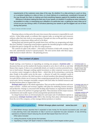 113
THE CONTENT OF PLANS
Planning reduces overlap and at the same time ensures that someone is responsible for each
activity. A plan helps people co-ordinate their separate tasks, so saving time and resources;
without a plan they may work at cross-purposes. If people are clear on the goal they can spot
inefficiencies or unnecessary delays and act to fix them.
Setting final and interim goals lets people know how well they are progressing and when
they have finished. Comparing actual progress against the intended progress enables people
to adjust the goal or change the way they are using resources.
The content of a plan is the subject – what aspect of business it deals with: strategic, busi-
ness unit, operational, tactical or special purpose. The next section deals with those topics,
while Section 6.4 deals with how – the planning process.
People starting a new business or expanding an existing one prepare a business plan – a
document that sets out the markets the business intends to serve, how it will do so and what
finance they require. It does so in considerable detail, as it needs to convince potential inves-
tors to lend money. Managers seeking capital investment or other corporate resources need
to convince senior managers to allocate them – which they do by presenting a convincing
plan. People in the public sector do the same – a director of roads (for example) needs to
present a plan to convince the chief executive or elected members that planned expenditure
on roads will be a better use of resources than competing proposals from (say) the director of
social work. Service managers inevitably compete with each other for limited resources and
develop business plans to support their case.
Strategic plans apply to the whole organisation. They set out the overall direction and cover
major activities – markets and revenues, together with plans for marketing, human resources
and production. Strategy is concerned with deciding what business an organisation should be
in, where it wants to be and how it is going to get there. These decisions involve major resource
commitments and usually require several consequential operational decisions.
In a large business there are divisional plans for each major unit. If subsidiaries operate as
autonomous strategic business units (SBUs) they develop their plans with limited inputs
from the rest of the company, as they manage distinct products or markets.
The content of plans
6.3
A business plan is a
document which sets out
the markets the business
intends to serve, how
it will do so and what
finance they require.
A strategic business unit
consists of a number of
closely related products
for which it is meaningful
to formulate a separate
strategy.
In 2009 British Airways reported that it expected to lose money for the second successive year, and said
it was planning more cost reductions to help it survive an expected two-year recession. It was shrinking
operations at Gatwick Airport reducing the aircraft fleet based there from 32 to 24.
Other plans included:
z cutting thousands of jobs across the business;
z negotiating a merger with Spain’s Iberia to create Europe’s third-largest aviation group;
Management in practice British Airways plans survival www.ba.com
A strategic plan sets out
the overall direction for
the business, is broad in
scope and covers all the
major activities.
requirements of the customer every step of the way. So whether it’s a ship arriving in a port on time,
or a container loading on a ship on time, or a truck delivery to a warehouse, everybody’s focused all
the way through the chain on making sure that everything happens against the deadline as planned.
Efficiency’s all about making the best use of your assets, so whether it’s putting as many containers
as possible on a ship, or maximising your utilisation of a particular train, or getting as many miles out of
a truck as you can during a shift, it’s all about planning your assets to get the biggest use out of them
during that period.
Source: Interview with Mark Cornwall.
 