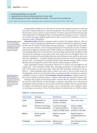 114 CHAPTER 6 PLANNING
Strategic plans usually set out a direction for several years, though in businesses with long
lead times (energy production or aircraft manufacture) they look perhaps 15 years ahead.
Ryanair plans to grow capacity to meet demand, and makes a plan showing the financial and
other implications of enlarging the fleet, recruiting staff and opening new routes. Such plans
are not fixed: managers regularly update them to take account of new conditions, so they are
sometimes called ‘rolling plans’.
Operational plans detail how managers expect to achieve the strategic objectives. They are
narrower in scope, indicating what departments or functions should do to support the strategy.
So there may be a family of related plans forming a hierarchy – a strategic plan for the organi-
sation and main divisions, and several operational plans for departments or teams. Sainsbury
announced an aggressive expansion plan in 2009, with the aim of opening 50 new supermarkets
and extending another 50, over the next two years. Justin King, chief executive, said that it would
concentrate the expansion in areas where it was weak, such as the west of England, Wales and
Scotland. Such plans will contain linked objectives and will become more specific as they move
down the organisation – eventually dealing with small activities that need to be dealt with for
each new store – but aiming to be consistent with the wider expansion strategy. Table 6.1 shows
this hierarchical arrangement, and how the character of plans changes at each level.
Most organisations prepare annual plans which focus on finance and set budgets for the
coming year – these necessarily include sales, marketing, production or technology plans as
well. Activity plans are short-term plans which deal with immediate production or service
delivery – a sheet scheduling which orders to deliver next week, or who is on duty tomorrow.
Standing plans specify how to deal with routine, recurring issues like recruitment or customer
complaints. Some use a method called enterprise resource planning to integrate the day-to-
day work of complex production systems – Chapter 10 describes this technique in Section 10.5.
Managers also prepare special purpose plans. Disasters like the explosion in 2010 at BP’s
oil rig in the Gulf of Mexico severely damage a company’s reputation, but a well-prepared
and regularly rehearsed disaster recovery plan can limit the damage. They also prepare plans
to organise and implement specific changes, such as introducing a new computer system
or launching a new product. When The Royal Bank of Scotland took over NatWest Bank,
Operational plans detail
how the overall objec-
tives are to be achieved,
by specifying what senior
management expects
from specific depart-
ments or functions.
Table 6.1 A planning hierarchy
Type of plan Strategic Operational Activity
Level Organisation or
business unit
Division, department,
function or market
Work unit or team
Focus Direction and strategy
for whole organisation
Functional changes
or market activities to
support strategic plans
Actions needed
to deliver current
products or services
Nature Broad, general
direction
Detail on required
changes
Specific detail on
immediate goals and
tasks
Timescale Long-term (2–3 years?) Medium (up to
18 months?)
Very short-term (hours
to weeks?)
Enterprise resource
planning (ERP) is a
computer-based plan-
ning system which links
separate databases
to plan the use of all
resources within the
enterprise.
z reducing absenteeism among staff;
z negotiating more efficient working practices for cabin staff;
z reducing capacity at London City Airport by a further 17 per cent from an earlier plan.
Source: Adapted from BA cuts costs as it anticipates two years of recession (Kevin Done), Financial Times, 6 March 2009.
 