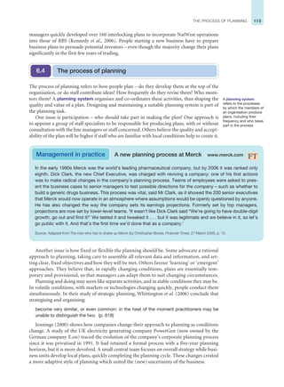 115
THE PROCESS OF PLANNING
Another issue is how fixed or flexible the planning should be. Some advocate a rational
approach to planning, taking care to assemble all relevant data and information, and set-
ting clear, fixed objectives and how they will be met. Others favour ‘learning’ or ‘emergent’
approaches. They believe that, in rapidly changing conditions, plans are essentially tem-
porary and provisional, so that managers can adapt them to suit changing circumstances.
Planning and doing may seem like separate activities, and in stable conditions they may be.
In volatile conditions, with markets or technologies changing quickly, people conduct them
simultaneously. In their study of strategic planning, Whittington et al. (2006) conclude that
strategising and organising:
become very similar, or even common: in the heat of the moment practitioners may be
unable to distinguish the two. (p. 618)
Jennings (2000) shows how companies change their approach to planning as conditions
change. A study of the UK electricity generating company PowerGen (now owned by the
German company E.on) traced the evolution of the company’s corporate planning process
since it was privatised in 1991. It had retained a formal process with a five-year planning
horizon, but it is more devolved. A small central team focuses on overall strategy while busi-
ness units develop local plans, quickly completing the planning cycle. These changes created
a more adaptive style of planning which suited the (new) uncertainty of the business.
The process of planning refers to how people plan – do they develop them at the top of the
organisation, or do staff contribute ideas? How frequently do they revise them? Who moni-
tors them? A planning system organises and co-ordinates these activities, thus shaping the
quality and value of a plan. Designing and maintaining a suitable planning system is part of
the planning task.
One issue is participation – who should take part in making the plan? One approach is
to appoint a group of staff specialists to be responsible for producing plans, with or without
consultation with the line managers or staff concerned. Others believe the quality and accept-
ability of the plan will be higher if staff who are familiar with local conditions help to create it.
The process of planning
6.4
In the early 1990s Merck was the world’s leading pharmaceutical company, but by 2006 it was ranked only
eighth. Dick Clark, the new Chief Executive, was charged with reviving a company: one of his first actions
was to make radical changes in the company’s planning process. Teams of employees were asked to pres-
ent the business cases to senior managers to test possible directions for the company – such as whether to
build a generic drugs business. This process was vital, said Mr Clark, as it showed the 200 senior executives
that Merck would now operate in an atmosphere where assumptions would be openly questioned by anyone.
He has also changed the way the company sets its earnings projections. Formerly set by top managers,
projections are now set by lower-level teams. ‘It wasn’t like Dick Clark said “We’re going to have double-digit
growth, go out and find it!” We tested it and tweaked it . . . but it was legitimate and we believe in it, so let’s
go public with it. And that’s the first time we’d done that as a company.’
Source: Adapted from The man who has to shake up Merck (by Christopher Bowe), Financial Times, 27 March 2006, p. 10.
Management in practice A new planning process at Merck www.merck.com
A planning system
refers to the processes
by which the members of
an organisation produce
plans, including their
frequency and who takes
part in the process.
managers quickly developed over 160 interlocking plans to incorporate NatWest operations
into those of RBS (Kennedy et al., 2006). People starting a new business have to prepare
business plans to persuade potential investors – even though the majority change their plans
significantly in the first few years of trading.
 