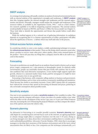 117
GATHERING INFORMATION
SWOT analysis
At a strategic level, planning will usually combine an analysis of external environmental factors
with an internal analysis of the organisation’s strengths and weaknesses. A SWOT analysis
does this, bringing together the internal strengths and weaknesses and the external oppor-
tunities and threats. Internally, managers would analyse the strengths and weaknesses of the
resources within, or available to, the organisation (Grant, 1991) – such as a firm’s distinc-
tive research capability or its skill in integrating acquired companies. The external analysis
would probably be based on PESTEL and Porter’s (1980a) five forces model (see Chapter 3).
These tools help to identify the opportunities and threats that people believe could affect
the business.
While the method appears to be a rational way of gathering information, its usefulness
depends on recognising that it is a human representation of reality: participants will differ
about the significance of factors – a debate which may itself add value to the process.
Critical success factors analysis
In considering whether to enter a new market, a widely used planning technique is to assess
the critical success factors in that market. These are the things which customers most value
about a product or service: some value price, others quality, others some unusual feature of
the product – but in all cases they are things that a company must be able to do well to suc-
ceed in that market.
Forecasting
Forecasts or predictions are usually based on an analysis of past trends in factors such as input
prices (wages, components etc.), sales patterns or demographic trends. In relatively stable
environments, people can reasonably assume that past trends will continue, but in uncer-
tain conditions they need alternative assumptions. A new market might support rapid sales
growth, whereas in a saturated market (basic foods, paid-for newspapers) it might be more
realistic to assume a low or zero growth rate.
Forecasting is big business, with companies selling analyses to business and government,
using formal techniques such as time-series analysis, econometric modelling and simulation.
These become less useful as uncertainty increases. Grant (2003) reports that oil companies
have reduced the resources they spend on forecasting oil demand and prices, preferring to
rely on broader assumptions about possible trends.
Sensitivity analysis
One way to test assumptions is to make a sensitivity analysis of key variables in a plan. This
may assume that the company will attain a 10 per cent share of a market within a year: what
will be the effect on the calculations if they secure 5 per cent, or 15 per cent? What if interest
rates rise, increasing the cost of financing the projects? Planners can then compare the robust-
ness of the options and assess the relative risks.
Scenario planning
An alternative to forecasting is to consider possible scenarios. Scenario planning typi-
cally begins by considering how external forces such as the internet, an ageing population
or climate change might affect a company’s business over the next 5–10 years. Doing so
can bring managers new ideas about their environment enabling them to consider previ-
ously unthinkable possibilities. Advocates (Van der Heijden, 1996) claim that it encourages
managers to develop their awareness of the business environment and of the most critical
uncertainties they are likely to face. Few companies use the technique systematically, as it
A SWOT analysis is a
way of summarising the
organisation’s strengths
and weaknesses relative
to external opportunities
and threats.
Critical success factors
are those aspects of a
strategy that must be
achieved to secure com-
petitive advantage.
A sensitivity analysis
tests the effect on a plan
of several alternative val-
ues of the key variables.
Scenario planning is
an attempt to create
coherent and credible
alternative stories about
the future.
 