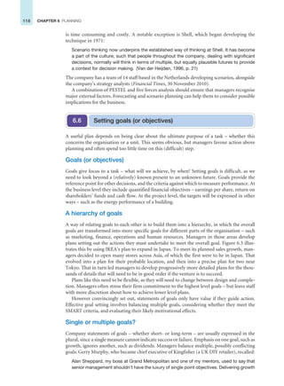 118 CHAPTER 6 PLANNING
is time consuming and costly. A notable exception is Shell, which began developing the
technique in 1971:
Scenario thinking now underpins the established way of thinking at Shell. It has become
a part of the culture, such that people throughout the company, dealing with significant
decisions, normally will think in terms of multiple, but equally plausible futures to provide
a context for decision making. (Van der Heijden, 1996, p. 21)
The company has a team of 14 staff based in the Netherlands developing scenarios, alongside
the company’s strategy analysts (Financial Times, 30 November 2010).
A combination of PESTEL and five forces analysis should ensure that managers recognise
major external factors. Forecasting and scenario planning can help them to consider possible
implications for the business.
A useful plan depends on being clear about the ultimate purpose of a task – whether this
concerns the organisation or a unit. This seems obvious, but managers favour action above
planning and often spend too little time on this (difficult) step.
Goals (or objectives)
Goals give focus to a task – what will we achieve, by when? Setting goals is difficult, as we
need to look beyond a (relatively) known present to an unknown future. Goals provide the
reference point for other decisions, and the criteria against which to measure performance. At
the business level they include quantified financial objectives – earnings per share, return on
shareholders’ funds and cash flow. At the project level, the targets will be expressed in other
ways – such as the energy performance of a building.
A hierarchy of goals
A way of relating goals to each other is to build them into a hierarchy, in which the overall
goals are transformed into more specific goals for different parts of the organisation – such
as marketing, finance, operations and human resources. Managers in those areas develop
plans setting out the actions they must undertake to meet the overall goal. Figure 6.3 illus-
trates this by using IKEA’s plan to expand in Japan. To meet its planned sales growth, man-
agers decided to open many stores across Asia, of which the first were to be in Japan. That
evolved into a plan for their probable location, and then into a precise plan for two near
Tokyo. That in turn led managers to develop progressively more detailed plans for the thou-
sands of details that will need to be in good order if the venture is to succeed.
Plans like this need to be flexible, as they will need to change between design and comple-
tion. Managers often stress their firm commitment to the highest level goals – but leave staff
with more discretion about how to achieve lower level plans.
However convincingly set out, statements of goals only have value if they guide action.
Effective goal setting involves balancing multiple goals, considering whether they meet the
SMART criteria, and evaluating their likely motivational effects.
Single or multiple goals?
Company statements of goals – whether short- or long-term – are usually expressed in the
plural, since a single measure cannot indicate success or failure. Emphasis on one goal, such as
growth, ignores another, such as dividends. Managers balance multiple, possibly conflicting
goals: Gerry Murphy, who became chief executive of Kingfisher (a UK DIY retailer), recalled:
Alan Sheppard, my boss at Grand Metropolitan and one of my mentors, used to say that
senior management shouldn’t have the luxury of single point objectives. Delivering growth
Setting goals (or objectives)
6.6
 
