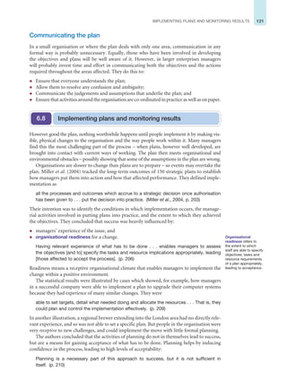 121
IMPLEMENTING PLANS AND MONITORING RESULTS
Communicating the plan
In a small organisation or where the plan deals with only one area, communication in any
formal way is probably unnecessary. Equally, those who have been involved in developing
the objectives and plans will be well aware of it. However, in larger enterprises managers
will probably invest time and effort in communicating both the objectives and the actions
required throughout the areas affected. They do this to:
z Ensure that everyone understands the plan;
z Allow them to resolve any confusion and ambiguity;
z Communicate the judgements and assumptions that underlie the plan; and
z Ensurethatactivitiesaroundtheorganisationareco-ordinatedinpracticeaswellasonpaper.
However good the plan, nothing worthwhile happens until people implement it by making vis-
ible, physical changes to the organisation and the way people work within it. Many managers
find this the most challenging part of the process – when plans, however well developed, are
brought into contact with current ways of working. The plan then meets organisational and
environmental obstacles – possibly showing that some of the assumptions in the plan are wrong.
Organisations are slower to change than plans are to prepare – so events may overtake the
plan. Miller et al. (2004) tracked the long-term outcomes of 150 strategic plans to establish
how managers put them into action and how that affected performance. They defined imple-
mentation as
all the processes and outcomes which accrue to a strategic decision once authorisation
has been given to . . . put the decision into practice. (Miller et al., 2004, p. 203)
Their intention was to identify the conditions in which implementation occurs, the manage-
rial activities involved in putting plans into practice, and the extent to which they achieved
the objectives. They concluded that success was heavily influenced by:
z managers’ experience of the issue, and
z organisational readiness for a change.
Having relevant experience of what has to be done . . . enables managers to assess
the objectives [and to] specify the tasks and resource implications appropriately, leading
[those affected to accept the process]. (p. 206)
Readiness means a receptive organisational climate that enables managers to implement the
change within a positive environment.
The statistical results were illustrated by cases which showed, for example, how managers
in a successful company were able to implement a plan to upgrade their computer systems
because they had experience of many similar changes. They were
able to set targets, detail what needed doing and allocate the resources . . . That is, they
could plan and control the implementation effectively. (p. 209)
In another illustration, a regional brewer extending into the London area had no directly rele-
vant experience, and so was not able to set a specific plan. But people in the organisation were
very receptive to new challenges, and could implement the move with little formal planning.
The authors concluded that the activities of planning do not in themselves lead to success,
but are a means for gaining acceptance of what has to be done. Planning helps by inducing
confidence in the process, leading to high levels of acceptability:
Planning is a necessary part of this approach to success, but it is not sufficient in
itself. (p. 210)
Implementing plans and monitoring results
6.8
Organisational
readiness refers to
the extent to which
staff are able to specify
objectives, tasks and
resource requirements
of a plan appropriately,
leading to acceptance.
 