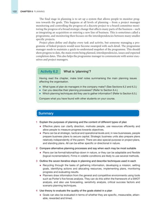 122 CHAPTER 6 PLANNING
The final stage in planning is to set up a system that allows people to monitor prog-
ress towards the goals. This happens at all levels of planning – from a project manager
monitoring and controlling the progress of a discrete project to a board committee moni-
toring the progress of a broad strategic change that affects many parts of the business – such
as integrating an acquisition or entering a new line of business. This is sometimes called a
programme, and monitoring then focuses on the interdependencies between many smaller
specific projects.
Project plans define and display every task and activity, but someone managing a pro-
gramme of linked projects would soon become swamped with such detail. The programme
manager needs to maintain a quick-to-understand snapshot of the programme. This should
show progress to date, the main events being planned, interdependencies, issues and expected
completion dates. This also helps the programme manager to communicate with senior exec-
utives and project managers.
Summary
1 Explain the purposes of planning and the content of different types of plan
z Effective plans can clarify direction, motivate people, use resources efficiently and
allow people to measure progress towards objectives.
z Plans can be at strategic, tactical and operational levels and, in new businesses, people
prepare business plans to secure capital. Strategic business units also prepare plans
relatively independently of the parent. There are also special-purpose or project plans,
and standing plans. All can be either specific or directional in nature.
2 Compare alternative planning processes and say when each may be most suitable
z Plans can be formal/rational/top-down in nature, or they can be adaptable and flexible
(logical incrementalism). Firms in volatile conditions are likely to use several methods.
3 Outline the seven iterative steps in planning and describe techniques used in each
z Recycling through the tasks of gathering information, developing a mission, setting
goals, identifying actions and allocating resources, implementing plans, monitoring
progress and evaluating results.
z Planners draw information from the general and competitive environments using tools
such as Porter’s five forces analysis. They can do this within the framework of a SWOT
analysis, and also use forecasting, sensitivity analysis, critical success factors and
scenario planning techniques.
4 Use theory to evaluate the quality of the goals stated in a plan
z Goals can also be evaluated in terms of whether they are specific, measurable, attain-
able, rewarded and timed.
Having read the chapter, make brief notes summarising the main planning issues
affecting the organisation.
z What types of plan do managers in the company make? (See Sections 6.2 and 6.3.)
z Can you describe their planning processes? (Refer to Section 6.4.)
z Which planning techniques did they use to gather information? (Refer to Section 6.5.)
Compare what you have found with other students on your course.
Activity 6.2 What is ‘planning’?
 