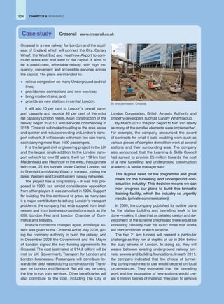 Crossrail is a new railway for London and the south
east of England which will connect the City, Canary
Wharf, the West End and Heathrow Airport to com-
muter areas east and west of the capital. It aims to
be a world-class, affordable railway, with high fre-
quency, convenient and accessible services across
the capital. The plans are intended to:
z relieve congestion on many Underground and rail
lines;
z provide new connections and new services;
z bring modern trains; and
z provide six new stations in central London.
It will add 10 per cent to London’s overall trans-
port capacity and provide 40 per cent of the extra
rail capacity London needs. Main construction of the
railway began in 2010, with services commencing in
2018. Crossrail will make travelling in the area easier
and quicker and reduce crowding on London’s trans-
port network. It will operate with main line size trains,
each carrying more than 1500 passengers.
It is the largest civil engineering project in the UK
and the largest single addition to the London trans-
port network for over 50 years. It will run 118 km from
Maidenhead and Heathrow in the west, through new
twin-bore, 21 km tunnels under Central London out
to Shenfield and Abbey Wood in the east, joining the
Great Western and Great Eastern railway networks.
The project has a long history – it was first pro-
posed in 1990, but amidst considerable opposition
from other players it was cancelled in 1996. Support
for building the line continued to grow, as many saw
it a major contribution to solving London’s transport
problems: the company had wide support from busi-
nesses and from business organisations such as the
CBI, London First and London Chamber of Com-
merce and Industry.
Political conditions changed again, and Royal As-
sent was given to the Crossrail Act in July 2008, giv-
ing the company authority to build the railway, and
in December 2008 the Government and the Mayor
of London signed the key funding agreements for
Crossrail. The cost (estimated at £14.8 billion) will be
met by UK Government, Transport for London and
London businesses. Passengers will contribute to-
wards the debt raised during construction by Trans-
port for London and Network Rail will pay for using
the line to run train services. Other beneficiaries will
also contribute to the cost, including The City of
London Corporation, British Airports Authority and
property developers such as Canary Wharf Group.
By March 2010, the plan began to turn into reality
as many of the smaller elements were implemented.
For example, the company announced the award
of contracts for what it calls enabling work such as
various pieces of complex demolition work at several
stations and their surrounding area. The company
also announced that the Learning  Skills Council
had agreed to provide £5 million towards the cost
of a new tunnelling and underground construction
academy. A senior manager said:
This is great news for the programme and great
news for the tunnelling and underground con-
struction industry. This decision means we can
now progress our plans to build this fantastic
training facility, which the industry so urgently
needs. (private communication)
In 2009, the company published its outline plans
for the station building and tunnelling work to be
done – making it clear that as detailed design and de-
velopment of the scheme progressed there would be
increasing certainty over the exact times that works
will start and finish at each location.
The two 21 km tunnels will present a particular
challenge as they run at depths of up to 36m below
the busy streets of London. In doing so, they will
weave between existing underground railway tun-
nels, sewers and building foundations. In early 2011,
the company indicated that the choice of tunnel-
ling boring machines to use would depend on local
circumstances. They estimated that the tunnelling
work and the excavation of new stations would cre-
ate 6 million tonnes of material: they plan to remove
Case study Crossrail www.crossrail.co.uk
124 CHAPTER 6 PLANNING
By kind permission, Crossrail.
 