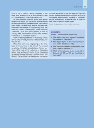 most of this by moving it along the tunnels to dis-
posal sites, so avoiding as far as possible the need
for lorry movements through central London.
At some locations, enabling works (such as the
diversion of utilities like gas mains and demolition
of existing buildings) will need to take place before
main works. The sites may also be required after
main works, for example to support fitting out of sta-
tions and tunnels. Enabling works for the station at
Tottenham Court Road were planned to start in
January 2009, construction in early 2010, and the
works would be completed in 2016.
Work on stations and tracks on the existing surface
railway to be served by Crossrail will be carried out by
Network Rail.
Meanwhile, work was progressing on the time-
table for the services to be offered. The unusual
complexity of this task arises because the new ser-
vices will, for much of their routes, run on the existing
railway lines, so they will need to fit into the existing
timetables. Crossrail is therefore working closely with
Network Rail and freight and passenger companies
Questions
Visit the Crossrail website (see above).
1 What are the main items of recent news about
the progress of the project?
2 What types of plan is the company likely to
have made? (See Section 6.3.)
3 What planning processes will it probably have
used? (Refer to Section 6.4.)
4 Which of the planning tools mentioned in
Sections 6.5, 6.6 and 6.7 are they likely to
have used?
to create a timetable for the new services. They have
carried out extensive simulation of future services on
the railway, showing that a high level of punctuality
can be achieved with at least 24 trains an hour run-
ning in each direction at peak times.
Source: Company website and other published sources.
125
CASE STUDY
 