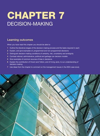 CHAPTER 7
DECISION-MAKING
Learning outcomes
When you have read this chapter you should be able to:
1 Outline the (iterative) stages of the decision-making process and the tasks required in each
2 Explain, and give examples of, programmed and non-programmed decisions
3 Distinguish decision-making conditions of certainty, risk, uncertainty and ambiguity
4 Contrast rational, administrative, political and garbage can decision models
5 Give examples of common sources of bias in decisions
6 Explain the contribution of Vroom and Yetton, and of Irving Janis, to our understanding of
decision-making
7 Use ideas from the chapter to comment on the management issues in the IKEA case study
 