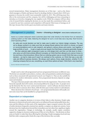 133
PROGRAMMED AND NON-PROGRAMMED DECISIONS
several interpretations. Major management decisions are of this type – such as the choice
which managers at Marks and Spencer faced in deciding whether to launch their (2010) pro-
gramme to become the world’s most sustainable retailer by 2015. This will bring many ben-
efits to the environment and the company, but will be challenging and time-consuming to
introduce as it involves changing the way suppliers work. While the company will have done
a lot of research before making the decision, no one has made this commitment before, and
it cannot be sure how customers and competitors will respond. Most issues of strategy are of
this type, because they involve great uncertainty and many interests.
Inamo is a London restaurant where customers place their order directly to the kitchen from an interactive
ordering system on their table. Selecting the designer for such a novel idea was a big step. Noel Hunwick,
Chief Operating Officer:
An early and crucial decision we had to make was to select our interior design company. The way
we’ve always worked is to make sure that we always [have] options from which to choose, so based
on recommendations and on web research, and going to various shows and events, I put together a
large portfolio of work . . . to get a rough price per square foot that these companies generally charged.
We then selected eight companies to give us a full design brief, and then cut that down to three –
who came out with three entirely different concepts, so I think that then allowed us to narrow it down to
two and have a final showdown. [Given that our ordering system was so novel] I think that was a crucial
decision – we had to make sure it wasn’t an overload on the customer, so I think that was a very deli-
cate and difficult business decision. We always want options. Every single decision, whether it’s the
cleaning company that we use, everything, we want three options at least. I think that’s very important.
Source: Interview with Noel Hunwick.
Management in practice Inamo – choosing a designer www.inamo-restaurant.com
People need to deal with programmed and non-programmed decisions in different ways.
The former are amenable to procedures, routines, rules and quantitative analytical techniques
such as those associated with operational research (see Chapter 2). They are also suitable for
resolution by modern information systems. Non-programmed decisions depend on judge-
ment and intuition.
The type of decision people make reflects their level in the organisation. Those lower in the
hierarchy typically deal with routine, structured problems by using set rules. As people move
up the hierarchy they face more unstructured decisions – junior staff pass decisions that do
not fit the rules to someone above them, while the latter pass routine matters to subordinates.
Many decisions have elements of each type – non-programmed decisions will usually con-
tain some issues that can be handled in a programmed way.
Dependent or independent
Another way to categorise decisions is in terms of their links to other decisions. People make
decisions in a historical and social context and so are influenced by past and possible future deci-
sions and the influence of other parts of the organisation. Legacy computer systems (the result
of earlier decisions) frequently constrain how quickly a company can adopt new systems. Some
decisions have few implications beyond their immediate area, but others have significant ripples
around the organisation. Changes in technology, for example, usually require consistent,
supportive changes in structures and processes if they are to be effective – but decisions on these
areas are harder to make than those affecting the technology. People managing a local unit may
find that wider company policy limits the scope of the decisions they can make.
 