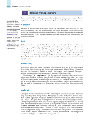 134 CHAPTER 7 DECISION-MAKING
Certainty describes the
situation when all the
information the decision-
maker needs is available.
Risk refers to situations
in which the decision-
maker is able to estimate
the likelihood of the
alternative outcomes.
Uncertainty is when
people are clear about
their goals, but have little
information about which
course of action is most
likely to succeed.
Ambiguity is when peo-
ple are uncertain about
their goals and how best
to achieve them.
Decisions arise within a wider context, and the conditions in this context, as measured by the
degree of certainty, risk, uncertainty and ambiguity materially affect the decision process.
Certainty
Certainty is when the decision-maker has all the information they need and are fully
informed about the costs and benefits of each alternative. A company treasurer wanting to
invest reserve funds can readily compare comparative rates of interest from several banks and
calculate exactly the return from each. Few decisions are that certain, and most contain risk
and/or uncertainty.
Risk
Risk refers to situations in which the decision-maker can estimate the likelihood of the alter-
native outcomes, possibly using statistical methods. Banks have developed tools to assess
credit risk, and so reduce the risk of borrower not repaying the loan. The questions on an
application form for a loan (home ownership, time at this address, employer’s name etc.)
enable the bank to assess the risk of lending money to that person. This allows them to decide
on requests more efficiently and cheaply, and to increase the amount of money they lend –
but as the financial crisis showed, this does not avoid the risk that some borrowers cannot
repay the loan.
Uncertainty
Uncertainty means that people know what they wish to achieve, but do not have enough
information about alternatives and future events to estimate the risk confidently. Factors that
may affect the outcomes of deciding to launch a new product (future growth in the market,
changes in customer interests, competitors’ actions) are difficult to predict.
Managers at GSK (www.gsk.com), the pharmaceutical group, experience great uncer-
tainty in deciding how to allocate research funds. Scientists who wish to develop a new range
of drugs have to persuade the board to divert resources to their project. Uncertainties include
the fact that the science is evolving rapidly, other companies are making competing discover-
ies, and it will be many years before the company receives income from the research results
(if any).
Ambiguity
Ambiguity describes a situation in which the intended goals are unclear, and so the alternative
ways of reaching them are equally fluid. Ambiguity is by far the most difficult decision situa-
tion. Students experience ambiguity if their teacher creates student groups, asks each to work
on a project – but gives them unclear guidance on the topic, direction or completion date.
Ambiguous problems are often associated with rapidly changing circumstances, and unclear
links between the elements in the decision. An example is the conflicts which sometimes arise
in EADS (www.eads.com), the parent company of Airbus, where there is tension between
French and German shareholders. A decision to launch a project to build a new fleet of air-
craft to compete with Boeing’s Dreamliner was delayed while managers tried to decide how to
divide the work between operations in France, Germany, Spain and the UK: national political
conflicts at the highest level delayed the managers’ choice.
Decision-making conditions
7.4
 