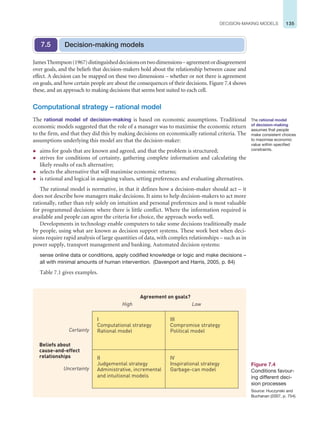 135
DECISION-MAKING MODELS
JamesThompson(1967)distinguisheddecisionsontwodimensions–agreementordisagreement
over goals, and the beliefs that decision-makers hold about the relationship between cause and
effect. A decision can be mapped on these two dimensions – whether or not there is agreement
on goals, and how certain people are about the consequences of their decisions. Figure 7.4 shows
these, and an approach to making decisions that seems best suited to each cell.
Computational strategy – rational model
The rational model of decision-making is based on economic assumptions. Traditional
economic models suggested that the role of a manager was to maximise the economic return
to the firm, and that they did this by making decisions on economically rational criteria. The
assumptions underlying this model are that the decision-maker:
z aims for goals that are known and agreed, and that the problem is structured;
z strives for conditions of certainty, gathering complete information and calculating the
likely results of each alternative;
z selects the alternative that will maximise economic returns;
z is rational and logical in assigning values, setting preferences and evaluating alternatives.
The rational model is normative, in that it defines how a decision-maker should act – it
does not describe how managers make decisions. It aims to help decision-makers to act more
rationally, rather than rely solely on intuition and personal preferences and is most valuable
for programmed decisions where there is little conflict. Where the information required is
available and people can agree the criteria for choice, the approach works well.
Developments in technology enable computers to take some decisions traditionally made
by people, using what are known as decision support systems. These work best when deci-
sions require rapid analysis of large quantities of data, with complex relationships – such as in
power supply, transport management and banking. Automated decision systems:
sense online data or conditions, apply codified knowledge or logic and make decisions –
all with minimal amounts of human intervention. (Davenport and Harris, 2005, p. 84)
Table 7.1 gives examples.
Decision-making models
7.5
The rational model
of decision-making
assumes that people
make consistent choices
to maximise economic
value within specified
constraints.
Figure 7.4
Conditions favour-
ing different deci-
sion processes
Source: Huczynski and
Buchanan (2007, p. 754).
I
Computational strategy
Rational model
III
Compromise strategy
Political model
II
Judgemental strategy
Administrative, incremental
and intuitional models
IV
Inspirational strategy
Garbage-can model
Certainty
Uncertainty
Beliefs about
cause-and-effect
relationships
High Low
Agreement on goals?
 