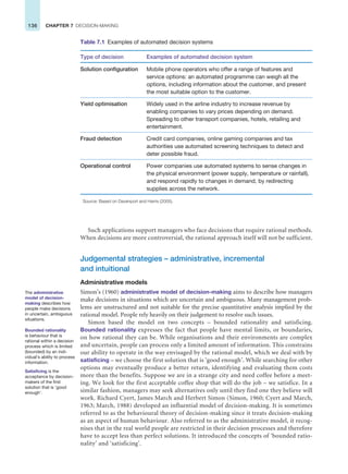 136 CHAPTER 7 DECISION-MAKING
Such applications support managers who face decisions that require rational methods.
When decisions are more controversial, the rational approach itself will not be sufficient.
Judgemental strategies – administrative, incremental
and intuitional
Administrative models
Simon’s (1960) administrative model of decision-making aims to describe how managers
make decisions in situations which are uncertain and ambiguous. Many management prob-
lems are unstructured and not suitable for the precise quantitative analysis implied by the
rational model. People rely heavily on their judgement to resolve such issues.
Simon based the model on two concepts – bounded rationality and satisficing.
Bounded rationality expresses the fact that people have mental limits, or boundaries,
on how rational they can be. While organisations and their environments are complex
and uncertain, people can process only a limited amount of information. This constrains
our ability to operate in the way envisaged by the rational model, which we deal with by
satisficing – we choose the first solution that is ‘good enough’. While searching for other
options may eventually produce a better return, identifying and evaluating them costs
more than the benefits. Suppose we are in a strange city and need coffee before a meet-
ing. We look for the first acceptable coffee shop that will do the job – we satisfice. In a
similar fashion, managers may seek alternatives only until they find one they believe will
work. Richard Cyert, James March and Herbert Simon (Simon, 1960; Cyert and March,
1963; March, 1988) developed an influential model of decision-making. It is sometimes
referred to as the behavioural theory of decision-making since it treats decision-making
as an aspect of human behaviour. Also referred to as the administrative model, it recog-
nises that in the real world people are restricted in their decision processes and therefore
have to accept less than perfect solutions. It introduced the concepts of ‘bounded ratio-
nality’ and ‘satisficing’.
Table 7.1 Examples of automated decision systems
Type of decision Examples of automated decision system
Solution configuration Mobile phone operators who offer a range of features and
service options: an automated programme can weigh all the
options, including information about the customer, and present
the most suitable option to the customer.
Yield optimisation Widely used in the airline industry to increase revenue by
enabling companies to vary prices depending on demand.
Spreading to other transport companies, hotels, retailing and
entertainment.
Fraud detection Credit card companies, online gaming companies and tax
authorities use automated screening techniques to detect and
deter possible fraud.
Operational control Power companies use automated systems to sense changes in
the physical environment (power supply, temperature or rainfall),
and respond rapidly to changes in demand, by redirecting
supplies across the network.
Source: Based on Davenport and Harris (2005).
The administrative
model of decision-
making describes how
people make decisions
in uncertain, ambiguous
situations.
Bounded rationality
is behaviour that is
rational within a decision
process which is limited
(bounded) by an indi-
vidual’s ability to process
information.
Satisficing is the
acceptance by decision-
makers of the first
solution that is ‘good
enough’.
 