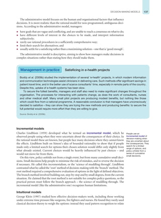 137
DECISION-MAKING MODELS
The administrative model focuses on the human and organisational factors that influence
decisions. It is more realistic than the rational model for non-programmed, ambiguous deci-
sions. According to the administrative model, managers:
z have goals that are vague and conflicting, and are unable to reach a consensus on what to do;
z have different levels of interest in the choices to be made, and interpret information
subjectively;
z rarely use rational procedures in a sufficiently comprehensive way;
z limit their search for alternatives; and
z usually settle for a satisficing rather than a maximising solution – one that is ‘good enough’.
The administrative model is descriptive, aiming to show how managers make decisions in
complex situations rather than stating how they should make them.
Boddy et al. (2009b) studied the implementation of several ‘e-health’ projects, in which modern information
and communication technologies assist clinicians in delivering care. Such methods offer significant savings in
patient travel time, and in the better use of scarce consultants’ time, especially in remote parts of the country.
Despite this, uptake of e-health systems has been slow.
To secure the fullest benefits, managers and staff also need to make significant changes throughout the
organisation. The processes for interacting with patients change, as does the work of consultants, nurses
and other medical staff. Many small pilot projects are producing modest benefits, but nothing like those
which could flow from a national programme. A reasonable conclusion is that managers have unconsciously
decided to satisfice – they can show they are trying the new methods and producing benefits: to secure the
full potential would require more effort than they are willing to give.
Source: Boddy et al. (2009b).
Management in practice Satisficing in e-health projects
Incremental models
Charles Lindblom (1959) developed what he termed an incremental model, which he
observed people using when they were uncertain about the consequences of their choice. In
the rational model these are known, but people face many decisions where they cannot know
the effects. Lindblom built on Simon’s idea of bounded rationality to show that if people
made only a limited search for options their chosen solution would differ only slightly from
what already existed. Current choices would be heavily influenced by past choices – and
would not move far from them.
On this view, policy unfolds not from a single event, but from many cumulative small deci-
sions. Small decisions help people to minimise the risk of mistakes, and to reverse the decision
if necessary. He called this incrementalism, or the ‘science of muddling through’. Lindblom
contrasted what he called the ‘root’ method of decision-making with the ‘branch’ method. The
root method required a comprehensive evaluation of options in the light of defined objectives.
The branch method involved building out, step-by-step and by small degrees, from the current
situation. He claimed that the root method is not suitable for complex policy questions, so the
practical person must follow the branch approach – the science of muddling through. The
incremental model (like the administrative one) recognises human limitations.
Intuitional models
George Klein (1997) studied how effective decision-makers work, including those working
under extreme time pressure like surgeons, fire fighters and nurses. He found they rarely used
classical decision theory to weigh the options: instead they used pattern recognition to relate
People use an
incremental model of
decision-making when
they are uncertain about
the consequences. They
search for a limited
range of options, and
policy unfolds from a
series of cumulative
small decisions.
 