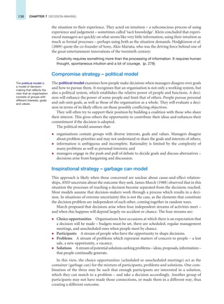 138 CHAPTER 7 DECISION-MAKING
the situation to their experience. They acted on intuition – a subconscious process of using
experience and judgement – sometimes called ‘tacit knowledge’. Klein concluded that experi-
enced managers act quickly on what seems like very little information, using their intuition as
much as formal processes – perhaps using both as the situation demands. Hodgkinson et al.
(2009) quote the co-founder of Sony, Akio Mariata, who was the driving force behind one of
the great entertainment innovations of the twentieth century:
Creativity requires something more than the processing of information. It requires human
thought, spontaneous intuition and a lot of courage. (p. 278)
Compromise strategy – political model
The political model examines how people make decisions when managers disagree over goals
and how to pursue them. It recognises that an organisation is not only a working system, but
also a political system, which establishes the relative power of people and functions. A deci-
sion will enhance the power of some people and limit that of others. People pursue personal
and sub-unit goals, as well as those of the organisation as a whole. They will evaluate a deci-
sion in terms of its likely effects on those possibly conflicting objectives.
They will often try to support their position by building a coalition with those who share
their interest. This gives others the opportunity to contribute their ideas and enhances their
commitment if the decision is adopted.
The political model assumes that:
z organisations contain groups with diverse interests, goals and values. Managers disagree
about problem priorities and may not understand or share the goals and interests of others;
z information is ambiguous and incomplete. Rationality is limited by the complexity of
many problems as well as personal interests; and
z managers engage in the push and pull of debate to decide goals and discuss alternatives –
decisions arise from bargaining and discussion.
Inspirational strategy – garbage can model
This approach is likely when those concerned are unclear about cause-and-effect relation-
ships, AND uncertain about the outcome they seek. James March (1988) observed that in this
situation the processes of reaching a decision become separated from the decisions reached.
Most models assume that decision-makers work through a process which results in a deci-
sion. In situations of extreme uncertainty this is not the case, as the elements that constitute
the decision problem are independent of each other, coming together in random ways.
March proposed that decisions arise when four independent streams of activities meet –
and when this happens will depend largely on accident or chance. The four streams are:
z Choice opportunities Organisations have occasions at which there is an expectation that
a decision will be made – budgets must be set, there are scheduled, regular management
meetings, and unscheduled ones when people meet by chance.
z Participants A stream of people who have the opportunity to shape decisions.
z Problems A stream of problems which represent matters of concern to people – a lost
sale, a new opportunity, a vacancy.
z Solutions Astreamofpotentialsolutionsseekingproblems–ideas,proposals,information–
that people continually generate.
In this view, the choice opportunities (scheduled or unscheduled meetings) act as the
container (garbage can) for the mixture of participants, problems and solutions. One com-
bination of the three may be such that enough participants are interested in a solution,
which they can match to a problem – and take a decision accordingly. Another group of
participants may not have made those connections, or made them in a different way, thus
creating a different outcome.
The political model is
a model of decision-
making that reflects the
view that an organisation
consists of groups with
different interests, goals
and values.
 