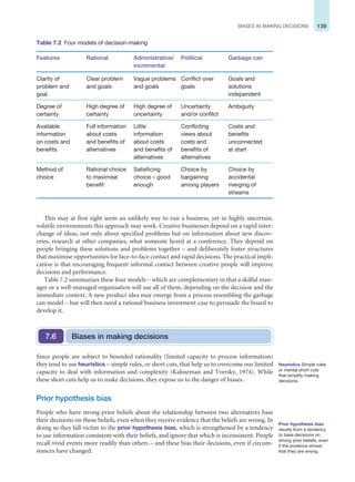 139
BIASES IN MAKING DECISIONS
This may at first sight seem an unlikely way to run a business, yet in highly uncertain,
volatile environments this approach may work. Creative businesses depend on a rapid inter-
change of ideas, not only about specified problems but on information about new discov-
eries, research at other companies, what someone heard at a conference. They depend on
people bringing these solutions and problems together – and deliberately foster structures
that maximise opportunities for face-to-face contact and rapid decisions. The practical impli-
cation is that encouraging frequent informal contact between creative people will improve
decisions and performance.
Table 7.2 summarises these four models – which are complementary in that a skilful man-
ager or a well-managed organisation will use all of them, depending on the decision and the
immediate context. A new product idea may emerge from a process resembling the garbage
can model – but will then need a rational business investment case to persuade the board to
develop it.
Table 7.2 Four models of decision-making
Features Rational Administrative/
incremental
Political Garbage can
Clarity of
problem and
goal
Clear problem
and goals
Vague problems
and goals
Conflict over
goals
Goals and
solutions
independent
Degree of
certainty
High degree of
certainty
High degree of
uncertainty
Uncertainty
and/or conflict
Ambiguity
Available
information
on costs and
benefits
Full information
about costs
and benefits of
alternatives
Little
information
about costs
and benefits of
alternatives
Conflicting
views about
costs and
benefits of
alternatives
Costs and
benefits
unconnected
at start
Method of
choice
Rational choice
to maximise
benefit
Satisficing
choice – good
enough
Choice by
bargaining
among players
Choice by
accidental
merging of
streams
Heuristics Simple rules
or mental short cuts
that simplify making
decisions.
Prior hypothesis bias
results from a tendency
to base decisions on
strong prior beliefs, even
if the evidence shows
that they are wrong.
Since people are subject to bounded rationality (limited capacity to process information)
they tend to use heuristics – simple rules, or short cuts, that help us to overcome our limited
capacity to deal with information and complexity (Kahneman and Tversky, 1974). While
these short cuts help us to make decisions, they expose us to the danger of biases.
Prior hypothesis bias
People who have strong prior beliefs about the relationship between two alternatives base
their decisions on those beliefs, even when they receive evidence that the beliefs are wrong. In
doing so they fall victim to the prior hypothesis bias, which is strengthened by a tendency
to use information consistent with their beliefs, and ignore that which is inconsistent. People
recall vivid events more readily than others – and these bias their decisions, even if circum-
stances have changed.
Biases in making decisions
7.6
 