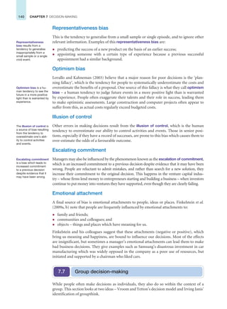 140 CHAPTER 7 DECISION-MAKING
Representativeness bias
This is the tendency to generalise from a small sample or single episode, and to ignore other
relevant information. Examples of this representativeness bias are:
z predicting the success of a new product on the basis of an earlier success;
z appointing someone with a certain type of experience because a previous successful
appointment had a similar background.
Optimism bias
Lovallo and Kahneman (2003) believe that a major reason for poor decisions is the ‘plan-
ning fallacy’, which is the tendency for people to systematically underestimate the costs and
overestimate the benefits of a proposal. One source of this fallacy is what they call optimism
bias – a human tendency to judge future events in a more positive light than is warranted
by experience. People often exaggerate their talents and their role in success, leading them
to make optimistic assessments. Large construction and computer projects often appear to
suffer from this, as actual costs regularly exceed budgeted costs.
Illusion of control
Other errors in making decisions result from the illusion of control, which is the human
tendency to overestimate our ability to control activities and events. Those in senior posi-
tions, especially if they have a record of successes, are prone to this bias which causes them to
over-estimate the odds of a favourable outcome.
Escalating commitment
Managers may also be influenced by the phenomenon known as the escalation of commitment,
which is an increased commitment to a previous decision despite evidence that it may have been
wrong. People are reluctant to admit mistakes, and rather than search for a new solution, they
increase their commitment to the original decision. This happens in the venture capital indus-
try – whose firms lend money to entrepreneurs starting and building a business – when investors
continue to put money into ventures they have supported, even though they are clearly failing.
Emotional attachment
A final source of bias is emotional attachments to people, ideas or places. Finkelstein et al.
(2009a, b) note that people are frequently influenced by emotional attachments to:
z family and friends;
z communities and colleagues; and
z objects – things and places which have meaning for us.
Finkelstein and his colleagues suggest that these attachments (negative or positive), which
bring us meaning and happiness, are bound to influence our decisions. Most of the effects
are insignificant, but sometimes a manager’s emotional attachments can lead them to make
bad business decisions. They give examples such as Samsung’s disastrous investment in car
manufacturing which was widely opposed in the company as a poor use of resources, but
initiated and supported by a chairman who liked cars.
Representativeness
bias results from a
tendency to generalise
inappropriately from a
small sample or a single
vivid event.
Optimism bias is a hu-
man tendency to see the
future in a more positive
light than is warranted by
experience.
The illusion of control is
a source of bias resulting
from the tendency to
overestimate one’s abil-
ity to control activities
and events.
Escalating commitment
is a bias which leads to
increased commitment
to a previous decision
despite evidence that it
may have been wrong.
While people often make decisions as individuals, they also do so within the context of a
group. This section looks at two ideas – Vroom and Yetton’s decision model and Irving Janis’
identification of groupthink.
Group decision-making
7.7
 