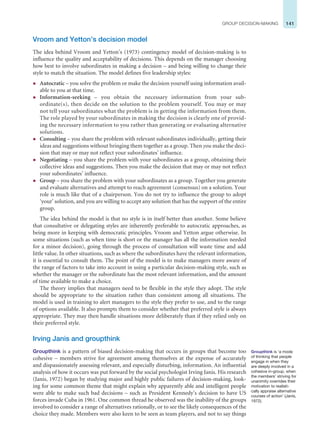 141
GROUP DECISION-MAKING
Vroom and Yetton’s decision model
The idea behind Vroom and Yetton’s (1973) contingency model of decision-making is to
influence the quality and acceptability of decisions. This depends on the manager choosing
how best to involve subordinates in making a decision – and being willing to change their
style to match the situation. The model defines five leadership styles:
z Autocratic – you solve the problem or make the decision yourself using information avail-
able to you at that time.
z Information-seeking – you obtain the necessary information from your sub-
ordinate(s), then decide on the solution to the problem yourself. You may or may
not tell your subordinates what the problem is in getting the information from them.
The role played by your subordinates in making the decision is clearly one of provid-
ing the necessary information to you rather than generating or evaluating alternative
solutions.
z Consulting – you share the problem with relevant subordinates individually, getting their
ideas and suggestions without bringing them together as a group. Then you make the deci-
sion that may or may not reflect your subordinates’ influence.
z Negotiating – you share the problem with your subordinates as a group, obtaining their
collective ideas and suggestions. Then you make the decision that may or may not reflect
your subordinates’ influence.
z Group – you share the problem with your subordinates as a group. Together you generate
and evaluate alternatives and attempt to reach agreement (consensus) on a solution. Your
role is much like that of a chairperson. You do not try to influence the group to adopt
‘your’ solution, and you are willing to accept any solution that has the support of the entire
group.
The idea behind the model is that no style is in itself better than another. Some believe
that consultative or delegating styles are inherently preferable to autocratic approaches, as
being more in keeping with democratic principles. Vroom and Yetton argue otherwise. In
some situations (such as when time is short or the manager has all the information needed
for a minor decision), going through the process of consultation will waste time and add
little value. In other situations, such as where the subordinates have the relevant information,
it is essential to consult them. The point of the model is to make managers more aware of
the range of factors to take into account in using a particular decision-making style, such as
whether the manager or the subordinate has the most relevant information, and the amount
of time available to make a choice.
The theory implies that managers need to be flexible in the style they adopt. The style
should be appropriate to the situation rather than consistent among all situations. The
model is used in training to alert managers to the style they prefer to use, and to the range
of options available. It also prompts them to consider whether that preferred style is always
appropriate. They may then handle situations more deliberately than if they relied only on
their preferred style.
Irving Janis and groupthink
Groupthink is a pattern of biased decision-making that occurs in groups that become too
cohesive – members strive for agreement among themselves at the expense of accurately
and dispassionately assessing relevant, and especially disturbing, information. An influential
analysis of how it occurs was put forward by the social psychologist Irving Janis. His research
(Janis, 1972) began by studying major and highly public failures of decision-making, look-
ing for some common theme that might explain why apparently able and intelligent people
were able to make such bad decisions – such as President Kennedy’s decision to have US
forces invade Cuba in 1961. One common thread he observed was the inability of the groups
involved to consider a range of alternatives rationally, or to see the likely consequences of the
choice they made. Members were also keen to be seen as team players, and not to say things
Groupthink is ‘a mode
of thinking that people
engage in when they
are deeply involved in a
cohesive in-group, when
the members’ striving for
unanimity overrides their
motivation to realisti-
cally appraise alternative
courses of action’ (Janis,
1972).
 