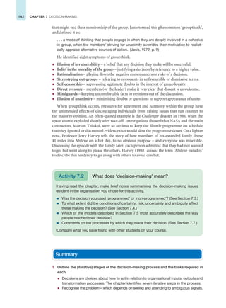 142 CHAPTER 7 DECISION-MAKING
that might end their membership of the group. Janis termed this phenomenon ‘groupthink’,
and defined it as:
. . . a mode of thinking that people engage in when they are deeply involved in a cohesive
in-group, when the members’ striving for unanimity overrides their motivation to realisti-
cally appraise alternative courses of action. (Janis, 1972, p. 9)
He identified eight symptoms of groupthink.
z Illusion of invulnerability – a belief that any decision they make will be successful.
z Belief in the morality of the group – justifying a decision by reference to a higher value.
z Rationalisation – playing down the negative consequences or risks of a decision.
z Stereotyping out-groups – referring to opponents in unfavourable or dismissive terms.
z Self-censorship – suppressing legitimate doubts in the interest of group loyalty.
z Direct pressure – members (or the leader) make it very clear that dissent is unwelcome.
z Mindguards – keeping uncomfortable facts or opinions out of the discussion.
z Illusion of unanimity – minimising doubts or questions to support appearance of unity.
When groupthink occurs, pressures for agreement and harmony within the group have
the unintended effects of discouraging individuals from raising issues that run counter to
the majority opinion. An often-quoted example is the Challenger disaster in 1986, when the
space shuttle exploded shortly after take-off. Investigations showed that NASA and the main
contractors, Morton Thiokol, were so anxious to keep the Shuttle programme on schedule
that they ignored or discounted evidence that would slow the programme down. On a lighter
note, Professor Jerry Harvey tells the story of how members of his extended family drove
40 miles into Abilene on a hot day, to no obvious purpose – and everyone was miserable.
Discussing the episode with the family later, each person admitted that they had not wanted
to go, but went along to please the others. Harvey (1988) coined the term ‘Abilene paradox’
to describe this tendency to go along with others to avoid conflict.
Having read the chapter, make brief notes summarising the decision-making issues
evident in the organisation you chose for this activity.
z Was the decision you used ‘programmed’ or ‘non-programmed’? (See Section 7.3.)
z To what extent did the conditions of certainty, risk, uncertainty and ambiguity affect
those making the decision? (See Section 7.4.)
z Which of the models described in Section 7.5 most accurately describes the way
people reached their decision?
z Comments on the processes by which they made their decision. (See Section 7.7.)
Compare what you have found with other students on your course.
Activity 7.2 What does ‘decision-making’ mean?
Summary
1 Outline the (iterative) stages of the decision-making process and the tasks required in
each
z Decisions are choices about how to act in relation to organisational inputs, outputs and
transformation processes. The chapter identifies seven iterative steps in the process:
z Recognise the problem – which depends on seeing and attending to ambiguous signals.
 