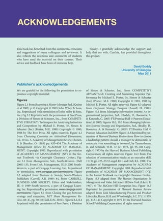 ACKNOWLEDGEMENTS
This book has benefited from the comments, criticisms
and suggestions of many colleagues and reviewers. It
also reflects the reactions and comments of students
who have used the material on their courses. Their
advice and feedback have been of immense help.
Finally, I gratefully acknowledge the support and
help that my wife, Cynthia, has provided throughout
this project.
David Boddy
University of Glasgow
May 2011
We are grateful to the following for permission to re-
produce copyright material:
Figures
Figure 2.1 from Becoming a Master Manager 3ed, (Quinn
et al 2003) p.13 Copyright © 2003 John Wiley  Sons,
Inc. Reproduced with permission of John Wiley  Sons,
Inc.; Fig 3.2 Reprinted with the permission of Free Press,
a Division of Simon  Schuster, Inc., from COMPETI-
TIVE STRATEGY: Techniques for Analyzing Industries
and Competitors by Michael E. Porter, 5e, Simon 
Schuster (Inc) (Porter, M.E. 1980) Copyright © 1980,
1988 by The Free Press. All rights reserved; Figure 4.2
from Clustering Countries on Attitudinal Dimensions,
vol. 10 no. 3, Academy of Management Review (Ronen,
S.  Shenkar, O. 1985) pp. 435–454 The Academy of
Management review by ACADEMY OF MANAGE-
MENT. Copyright 1985. Reproduced with permission
of ACADEMY OF MANAGEMENT (NY) in the for-
mat Textbook via Copyright Clearance Center.; Fig-
ure 5.1 from Management, 5ed., South-Western (Daft
2000) 135, From Daft. Management, 5E.© 2000 South-
Western, a part of Cengage Learning, Inc. Reproduced
by permission. www.cengage.com/permissions; Figure
5.2 adapted from Business  Society, South-Western
Publishers (Carroll, A.B. 1989) 84, From CARROLL.
BUSINESS AND SOCIETY. Ethics and Stakeholders,
1E. © 1989 South-Western, a part of Cengage Learn-
ing, Inc. Reproduced by permission. www.cengage.com/
permissions; Figure 8.1 from Closing the gap between
strategy and execution, MIT Sloan Management Re-
view, 48 (4), pp. 30–38 (Sull, D.N. 2010); Figures 8.2, 8.4
Reprinted with the permission of Free Press, a Division
of Simon  Schuster, Inc., from COMPETITIVE
ADVANTAGE: Creating and Sustaining Superior Per-
formance by Michael E. Porter, 5e, Simon  Schuster
(Inc) (Porter, M.E. 1980) Copyright © 1985, 1988 by
Michael E. Porter. All rights reserved; Figure 8.3 adapted
from Corporate Strategy, Penguin (Ansoff, H. 1988);
Figure 10.1 from Managing information systems: An or-
ganisational perspective, 2ed., (Boddy, D., Boonstra, A.
 Kennedy, G. 2005) FT/Prentice Hall © Pearson Educa-
tion Ltd 2005; Figures 10.2, 10.3 from Managing Informa-
tion Systems: Strategy and Organisation, 3ed., (Boddy, D.,
Boonstra, A.  Kennedy, G. 2009) FT/Prentice Hall ©
PearsonEducationLtd2009;Figure12.3Reprintedbyper-
mission of Harvard Business Review from How to choose
a leadership pattern: should a manager be democratic or
autocratic – or something in between?, by Tannenbaum,
R. and Schmidt, W.H. 37 (2) 1973, pp. 95–102 Copy-
right © 1973 by the Harvard Business School Publishing
Corporation; all rights reserved; Figure 14.3 from The
selection of communication media as an executive skill,
11 (3), pp. 225–232 (Lengel, R.H. and Daft, R.L. 1988) The
Academy of Management perspectives by ACADEMY
OF MANAGEMENT. Copyright 1988. Reproduced with
permission of ACADEMY OF MANAGEMENT (NY)
in the format Textbook via Copyright Clearance Center.;
Figure 15.3 adapted from The Human Organization: Its
Management and Value, McGraw-Hill New York (Likert, R.
1967), © The McGraw-Hill Companies Inc.; Figure 16.3
Reprinted by permission of Harvard Business Review
adapted from Link Manufacturing Process and Product
Lifecycles, Hayes, R.H. and Wheelwright, S.C. 57 (1) 1979,
pp. 133–140 Copyright © 1979 by the Harvard Business
School Publishing Corporation; all rights reserved
Publisher’s acknowledgements
 