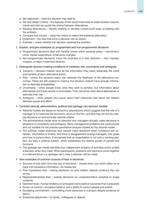 143
SUMMARY
z Set objectives – what the decision may lead to.
z Set and weight criteria – the features of the result most likely to meet problem require-
ments and that can guide the choice between alternatives.
z Develop alternatives – identify existing or develop custom-built ways of dealing with
the problem.
z Compare and choose – using the criteria to select the preferred alternative.
z Implement – the task that turns a decision into an action.
z Evaluate – check whether the decision resolved the problem.
2 Explain, and give examples of, programmed and non-programmed decisions
z Programmed decisions deal with familiar issues within existing policy – recruitment,
minor capital expenditure, small price changes.
z Non-programmed decisions move the business in a new direction – new markets,
mergers, a major investment decision.
3 Distinguish decision-making conditions of certainty, risk, uncertainty and ambiguity
z Certainty – decision-makers have all the information they need, especially the costs
and benefits of each alternative action.
z Risk – where the decision-maker can estimate the likelihood of the alternative out-
comes. These are still subject to chance, but decision-makers have enough informa-
tion to estimate probabilities.
z Uncertainty – when people know what they wish to achieve, but information about
alternatives and future events is incomplete. They cannot be clear about alternatives or
estimate their risk.
z Ambiguity – when people are unsure about their objectives and about the relation
between cause and effect.
4 Contrast rational, administrative, political and garbage can decision models
z Rational models are based on economic assumptions which suggest that the role of a
manager is to maximise the economic return to the firm, and that they do this by mak-
ing decisions on economically rational criteria.
z The administrative model aims to describe how managers actually make decisions in
situations of uncertainty and ambiguity. Many management problems are unstructured
and not suitable for the precise quantitative analysis implied by the rational model.
z The political model examines how people make decisions when conditions are un-
certain, information is limited, and there is disagreement among managers over goals
and how to pursue them. It recognises that an organisation is not only a working sys-
tem, but also a political system, which establishes the relative power of people and
functions.
z The garbage can model identifies four independent streams of activities which enable
a decision when they meet. When participants, problems and solutions come together
in a relevant forum ( a ‘garbage can’), then a decision will be made.
5 Give examples of common sources of bias in decisions
z Sources of bias stem from the use of heuristics – mental short cuts which allow us to
cope with excessive information. Six biases are:
z Prior hypothesis bias – basing decisions on prior beliefs, despite evidence they are
wrong
z Representativeness bias – basing decisions on unrepresentative samples or single
incidents
z Optimism bias – human tendency to anticipate more positive outcomes than is plausible
z Illusion of control – excessive belief in one’s ability to control people and events
z Escalating commitment – committing more resources to a project despite evidence of
failure
z Emotional attachment – to family, colleagues or objects.
 