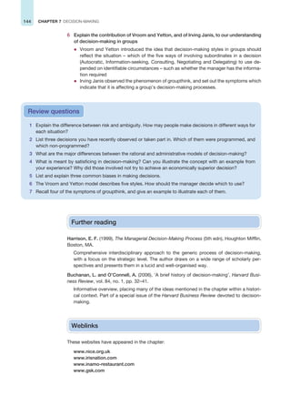 144 CHAPTER 7 DECISION-MAKING
6 Explain the contribution of Vroom and Yetton, and of Irving Janis, to our understanding
of decision-making in groups
z Vroom and Yetton introduced the idea that decision-making styles in groups should
reflect the situation – which of the five ways of involving subordinates in a decision
(Autocratic, Information-seeking, Consulting, Negotiating and Delegating) to use de-
pended on identifiable circumstances – such as whether the manager has the informa-
tion required
z Irving Janis observed the phenomenon of groupthink, and set out the symptoms which
indicate that it is affecting a group’s decision-making processes.
1 Explain the difference between risk and ambiguity. How may people make decisions in different ways for
each situation?
2 List three decisions you have recently observed or taken part in. Which of them were programmed, and
which non-programmed?
3 What are the major differences between the rational and administrative models of decision-making?
4 What is meant by satisficing in decision-making? Can you illustrate the concept with an example from
your experience? Why did those involved not try to achieve an economically superior decision?
5 List and explain three common biases in making decisions.
6 The Vroom and Yetton model describes five styles. How should the manager decide which to use?
7 Recall four of the symptoms of groupthink, and give an example to illustrate each of them.
Review questions
Further reading
Harrison, E. F. (1999), The Managerial Decision-Making Process (5th edn), Houghton Mifflin,
Boston, MA.
Comprehensive interdisciplinary approach to the generic process of decision-making,
with a focus on the strategic level. The author draws on a wide range of scholarly per-
spectives and presents them in a lucid and well-organised way.
Buchanan, L. and O’Connell, A. (2006), ‘A brief history of decision-making’, Harvard Busi-
ness Review, vol. 84, no. 1, pp. 32–41.
Informative overview, placing many of the ideas mentioned in the chapter within a histori-
cal context. Part of a special issue of the Harvard Business Review devoted to decision-
making.
Weblinks
These websites have appeared in the chapter:
www.nice.org.uk
www.irisnation.com
www.inamo-restaurant.com
www.gsk.com
 
