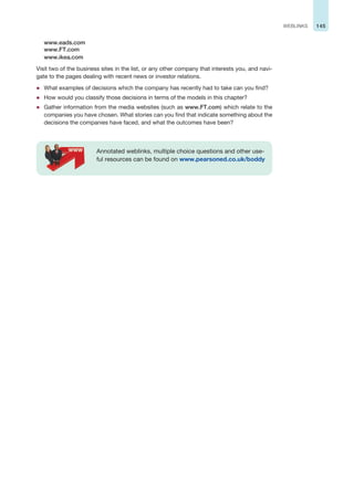 145
WEBLINKS
www.eads.com
www.FT.com
www.ikea.com
Visit two of the business sites in the list, or any other company that interests you, and navi-
gate to the pages dealing with recent news or investor relations.
z What examples of decisions which the company has recently had to take can you find?
z How would you classify those decisions in terms of the models in this chapter?
z Gather information from the media websites (such as www.FT.com) which relate to the
companies you have chosen. What stories can you find that indicate something about the
decisions the companies have faced, and what the outcomes have been?
Annotated weblinks, multiple choice questions and other use-
ful resources can be found on www.pearsoned.co.uk/boddy
 